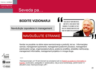 Seveda pa…
BODITE VIZIONARJI
<Samopromocija=„on“>S temi temami se ukvarjamo tudi na Katedri za poslovno informatiko in
logistiko (svetovalno, pedagoško in raziskovalno). Cilj je ravno kombinacija „večnih resnic“ in
aktualnih znanj <Samopromocija=„off“>
Vendar ne pozabite na dobre stare resnice/znanja s področij, kot so: Informacijska
varnost, management sprememb, management poslovnih procesov, management
oskrbovalne verige, organizacijska kultura, poslovna analitika, strateško načrtovanje,
management informatike, management projektov in mnoga druga.
NAVDUŠUJTE STRANKE
Navdušujte zaposlene in management
20
 