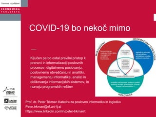 Ključen pa bo ostal pravilni pristop k
prenovi in informatizaciji poslovnih
procesov, digitalnemu poslovanju,
poslovnemu obveščanju in analitiki,
managementu informatike, analizi in
oblikovanju informacijskih sistemov, in
razvoju programskih rešitev
COVID-19 bo nekoč mimo
Prof. dr. Peter Trkman Katedra za poslovno informatiko in logistiko
Peter.trkman@ef.uni-lj.si
https://www.linkedin.com/in/peter-trkman/:
 