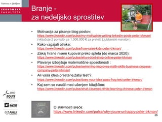 Branje -
za nedeljsko sprostitev
• Motivacija za pisanje blog postov:
https://www.linkedin.com/pulse/my-motivation-writing-linkedin-posts-peter-trkman/
(vključuje 2 ponudbi za 1.000.000 € za preteči Ljubljanski maraton)
• Kako vzgajati otroke:
https://www.linkedin.com/pulse/how-raise-kids-peter-trkman/
• Zakaj hrane nisem kupoval preko spleta (do marca 2020):
https://www.linkedin.com/pulse/why-i-dont-shop-online-peter-trkman
• Plavanje izboljšuje matematične sposobnosti :
https://www.linkedin.com/pulse/swimming-improves-math-skills-business-process-
company-peter-trkman/
• Ali vaša ideja prestane‚žabji test‘?
https://www.linkedin.com/pulse/does-your-idea-pass-frog-test-peter-trkman/
• Kaj sem se naučil med učenjem kitajščine:
https://www.linkedin.com/pulse/what-i-learned-while-learning-chinese-peter-trkman
O skrivnosti sreče:
https://www.linkedin.com/pulse/why-youre-unhappy-peter-trkman/
26
 