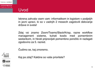 Uvod
Iskrena zahvala vsem vam: informatikom in logistom v podjetjih
in javni upravi, ki so v zadnjih 2 mesecih zagotovili delovanje
države in sveta!
Zdaj vsi znamo Zoom/Teams/Slack/Krisp, razne workflow
management sisteme, kuhati kosilo med pomembnim
sestankom, in hkrati pripravljati pomembno poročilo in razlagati
zgodovino za 5. razred.
Čudimo se, kaj zmoremo.
Kaj pa zdaj? Kakšne so vaše prioritete?
3
 