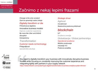 Začnimo z nekaj lepimi frazami
Change is the only constant
Svet se spreminja vedno hitreje
Digitally transform or die
Prihodnost je digitalna
Innovative business models
Improve customer experience
Be more like Uber and Airbnb
disruption
transparency
Transformation
Customer needs not technology
Prilagodljivost
Uporabniška izkušnja
Strategic driver
Agilnost
Inovativnost
Neskončne poslovne priložnosti
blockchain
IoT
Družbena omrežja
Globalizacija / Global partnerships
Operational excellence
Mobilno poslovanje
Industrija 4.0.
Poslovna analitika
You need to digitally transform your business with innovatively disruptive business
models while focusing on constantly improving the customer experience and
integrating tightly with partners in your supply network
https://www.linkedin.com/pulse/hype-digital-transformation-business-analytics-peter-trkman/
5
 