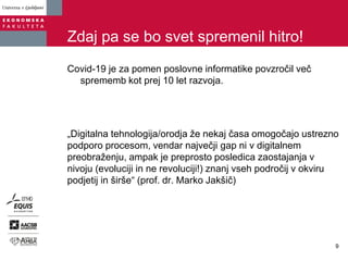 Zdaj pa se bo svet spremenil hitro!
Covid-19 je za pomen poslovne informatike povzročil več
sprememb kot prej 10 let razvoja.
„Digitalna tehnologija/orodja že nekaj časa omogočajo ustrezno
podporo procesom, vendar največji gap ni v digitalnem
preobraženju, ampak je preprosto posledica zaostajanja v
nivoju (evoluciji in ne revoluciji!) znanj vseh področij v okviru
podjetij in širše“ (prof. dr. Marko Jakšič)
9
 