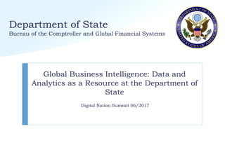 Department of State
Bureau of the Comptroller and Global Financial Systems
Global Business Intelligence: Data and
Analytics as a Resource at the Department of
State
Digital Nation Summit 06/2017
 