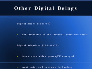 Other Digital Beings Digital Aliens (1925-45) not interested in the internet; some use email Digital Adaptives (1965-1979) teens when video games/PC emerged most enjoy and consume technology Digital Avatars (2000 - ?) Virtual relationships, communications, and services  