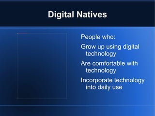 Digital Natives

                                                                                       People who:
file:///C:/Users/e133692/Pictures/Graham%20School%20Pics%202009/CIMG3225.JPG




                                                                                       Grow up using digital
                                                                                        technology
                                                                                       Are comfortable with
                                                                                        technology
                                                                                       Incorporate technology
                                                                                         into daily use
 