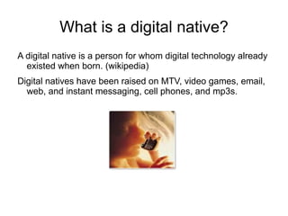 What is a digital native?
A digital native is a person for whom digital technology already
  existed when born. (wikipedia)
Digital natives have been raised on MTV, video games, email,
  web, and instant messaging, cell phones, and mp3s.
 