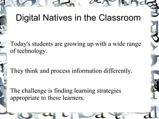 Digital Natives in the Classroom

Today's students are growing up with a wide range
of technology.


They think and process information differently.


The challenge is finding learning strategies
appropriate to these learners.
 
