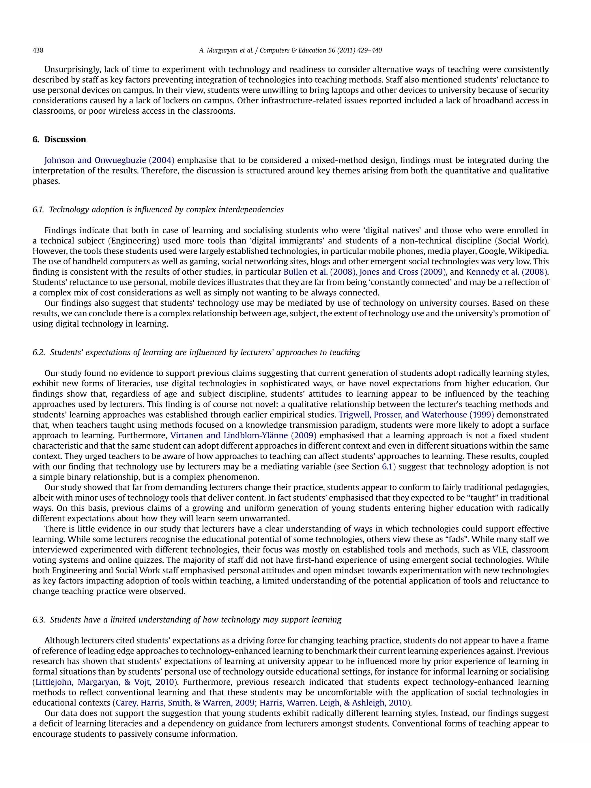 Unsurprisingly, lack of time to experiment with technology and readiness to consider alternative ways of teaching were consistently
described by staff as key factors preventing integration of technologies into teaching methods. Staff also mentioned students’ reluctance to
use personal devices on campus. In their view, students were unwilling to bring laptops and other devices to university because of security
considerations caused by a lack of lockers on campus. Other infrastructure-related issues reported included a lack of broadband access in
classrooms, or poor wireless access in the classrooms.
6. Discussion
Johnson and Onwuegbuzie (2004) emphasise that to be considered a mixed-method design, ﬁndings must be integrated during the
interpretation of the results. Therefore, the discussion is structured around key themes arising from both the quantitative and qualitative
phases.
6.1. Technology adoption is inﬂuenced by complex interdependencies
Findings indicate that both in case of learning and socialising students who were ‘digital natives’ and those who were enrolled in
a technical subject (Engineering) used more tools than ‘digital immigrants’ and students of a non-technical discipline (Social Work).
However, the tools these students used were largely established technologies, in particular mobile phones, media player, Google, Wikipedia.
The use of handheld computers as well as gaming, social networking sites, blogs and other emergent social technologies was very low. This
ﬁnding is consistent with the results of other studies, in particular Bullen et al. (2008), Jones and Cross (2009), and Kennedy et al. (2008).
Students’ reluctance to use personal, mobile devices illustrates that they are far from being ‘constantly connected’ and may be a reﬂection of
a complex mix of cost considerations as well as simply not wanting to be always connected.
Our ﬁndings also suggest that students’ technology use may be mediated by use of technology on university courses. Based on these
results, we can conclude there is a complex relationship between age, subject, the extent of technology use and the university’s promotion of
using digital technology in learning.
6.2. Students’ expectations of learning are inﬂuenced by lecturers’ approaches to teaching
Our study found no evidence to support previous claims suggesting that current generation of students adopt radically learning styles,
exhibit new forms of literacies, use digital technologies in sophisticated ways, or have novel expectations from higher education. Our
ﬁndings show that, regardless of age and subject discipline, students’ attitudes to learning appear to be inﬂuenced by the teaching
approaches used by lecturers. This ﬁnding is of course not novel: a qualitative relationship between the lecturer’s teaching methods and
students’ learning approaches was established through earlier empirical studies. Trigwell, Prosser, and Waterhouse (1999) demonstrated
that, when teachers taught using methods focused on a knowledge transmission paradigm, students were more likely to adopt a surface
approach to learning. Furthermore, Virtanen and Lindblom-Ylänne (2009) emphasised that a learning approach is not a ﬁxed student
characteristic and that the same student can adopt different approaches in different context and even in different situations within the same
context. They urged teachers to be aware of how approaches to teaching can affect students’ approaches to learning. These results, coupled
with our ﬁnding that technology use by lecturers may be a mediating variable (see Section 6.1) suggest that technology adoption is not
a simple binary relationship, but is a complex phenomenon.
Our study showed that far from demanding lecturers change their practice, students appear to conform to fairly traditional pedagogies,
albeit with minor uses of technology tools that deliver content. In fact students’ emphasised that they expected to be “taught” in traditional
ways. On this basis, previous claims of a growing and uniform generation of young students entering higher education with radically
different expectations about how they will learn seem unwarranted.
There is little evidence in our study that lecturers have a clear understanding of ways in which technologies could support effective
learning. While some lecturers recognise the educational potential of some technologies, others view these as “fads”. While many staff we
interviewed experimented with different technologies, their focus was mostly on established tools and methods, such as VLE, classroom
voting systems and online quizzes. The majority of staff did not have ﬁrst-hand experience of using emergent social technologies. While
both Engineering and Social Work staff emphasised personal attitudes and open mindset towards experimentation with new technologies
as key factors impacting adoption of tools within teaching, a limited understanding of the potential application of tools and reluctance to
change teaching practice were observed.
6.3. Students have a limited understanding of how technology may support learning
Although lecturers cited students’ expectations as a driving force for changing teaching practice, students do not appear to have a frame
of reference of leading edge approaches to technology-enhanced learning to benchmark their current learning experiences against. Previous
research has shown that students’ expectations of learning at university appear to be inﬂuenced more by prior experience of learning in
formal situations than by students’ personal use of technology outside educational settings, for instance for informal learning or socialising
(Littlejohn, Margaryan,  Vojt, 2010). Furthermore, previous research indicated that students expect technology-enhanced learning
methods to reﬂect conventional learning and that these students may be uncomfortable with the application of social technologies in
educational contexts (Carey, Harris, Smith,  Warren, 2009; Harris, Warren, Leigh,  Ashleigh, 2010).
Our data does not support the suggestion that young students exhibit radically different learning styles. Instead, our ﬁndings suggest
a deﬁcit of learning literacies and a dependency on guidance from lecturers amongst students. Conventional forms of teaching appear to
encourage students to passively consume information.
A. Margaryan et al. / Computers  Education 56 (2011) 429–440438
 