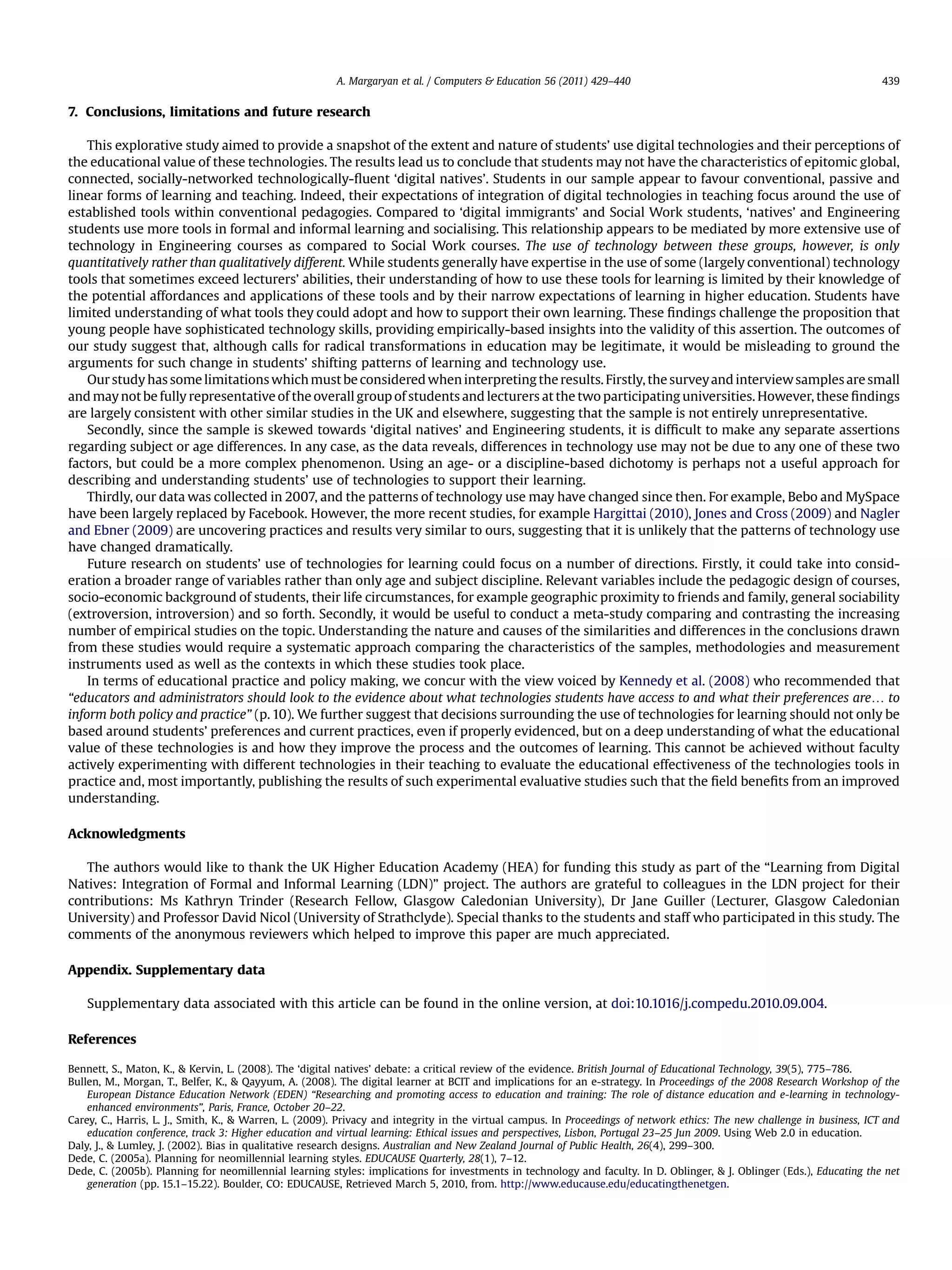 7. Conclusions, limitations and future research
This explorative study aimed to provide a snapshot of the extent and nature of students’ use digital technologies and their perceptions of
the educational value of these technologies. The results lead us to conclude that students may not have the characteristics of epitomic global,
connected, socially-networked technologically-ﬂuent ‘digital natives’. Students in our sample appear to favour conventional, passive and
linear forms of learning and teaching. Indeed, their expectations of integration of digital technologies in teaching focus around the use of
established tools within conventional pedagogies. Compared to ‘digital immigrants’ and Social Work students, ‘natives’ and Engineering
students use more tools in formal and informal learning and socialising. This relationship appears to be mediated by more extensive use of
technology in Engineering courses as compared to Social Work courses. The use of technology between these groups, however, is only
quantitatively rather than qualitatively different. While students generally have expertise in the use of some (largely conventional) technology
tools that sometimes exceed lecturers’ abilities, their understanding of how to use these tools for learning is limited by their knowledge of
the potential affordances and applications of these tools and by their narrow expectations of learning in higher education. Students have
limited understanding of what tools they could adopt and how to support their own learning. These ﬁndings challenge the proposition that
young people have sophisticated technology skills, providing empirically-based insights into the validity of this assertion. The outcomes of
our study suggest that, although calls for radical transformations in education may be legitimate, it would be misleading to ground the
arguments for such change in students’ shifting patterns of learning and technology use.
Our study has some limitations which must be considered when interpreting the results. Firstly, the surveyand interviewsamples aresmall
and may not be fully representative of the overall group of students and lecturers at the two participating universities. However, these ﬁndings
are largely consistent with other similar studies in the UK and elsewhere, suggesting that the sample is not entirely unrepresentative.
Secondly, since the sample is skewed towards ‘digital natives’ and Engineering students, it is difﬁcult to make any separate assertions
regarding subject or age differences. In any case, as the data reveals, differences in technology use may not be due to any one of these two
factors, but could be a more complex phenomenon. Using an age- or a discipline-based dichotomy is perhaps not a useful approach for
describing and understanding students’ use of technologies to support their learning.
Thirdly, our data was collected in 2007, and the patterns of technology use may have changed since then. For example, Bebo and MySpace
have been largely replaced by Facebook. However, the more recent studies, for example Hargittai (2010), Jones and Cross (2009) and Nagler
and Ebner (2009) are uncovering practices and results very similar to ours, suggesting that it is unlikely that the patterns of technology use
have changed dramatically.
Future research on students’ use of technologies for learning could focus on a number of directions. Firstly, it could take into consid-
eration a broader range of variables rather than only age and subject discipline. Relevant variables include the pedagogic design of courses,
socio-economic background of students, their life circumstances, for example geographic proximity to friends and family, general sociability
(extroversion, introversion) and so forth. Secondly, it would be useful to conduct a meta-study comparing and contrasting the increasing
number of empirical studies on the topic. Understanding the nature and causes of the similarities and differences in the conclusions drawn
from these studies would require a systematic approach comparing the characteristics of the samples, methodologies and measurement
instruments used as well as the contexts in which these studies took place.
In terms of educational practice and policy making, we concur with the view voiced by Kennedy et al. (2008) who recommended that
“educators and administrators should look to the evidence about what technologies students have access to and what their preferences are. to
inform both policy and practice” (p. 10). We further suggest that decisions surrounding the use of technologies for learning should not only be
based around students’ preferences and current practices, even if properly evidenced, but on a deep understanding of what the educational
value of these technologies is and how they improve the process and the outcomes of learning. This cannot be achieved without faculty
actively experimenting with different technologies in their teaching to evaluate the educational effectiveness of the technologies tools in
practice and, most importantly, publishing the results of such experimental evaluative studies such that the ﬁeld beneﬁts from an improved
understanding.
Acknowledgments
The authors would like to thank the UK Higher Education Academy (HEA) for funding this study as part of the “Learning from Digital
Natives: Integration of Formal and Informal Learning (LDN)” project. The authors are grateful to colleagues in the LDN project for their
contributions: Ms Kathryn Trinder (Research Fellow, Glasgow Caledonian University), Dr Jane Guiller (Lecturer, Glasgow Caledonian
University) and Professor David Nicol (University of Strathclyde). Special thanks to the students and staff who participated in this study. The
comments of the anonymous reviewers which helped to improve this paper are much appreciated.
Appendix. Supplementary data
Supplementary data associated with this article can be found in the online version, at doi:10.1016/j.compedu.2010.09.004.
References
Bennett, S., Maton, K.,  Kervin, L. (2008). The ‘digital natives’ debate: a critical review of the evidence. British Journal of Educational Technology, 39(5), 775–786.
Bullen, M., Morgan, T., Belfer, K.,  Qayyum, A. (2008). The digital learner at BCIT and implications for an e-strategy. In Proceedings of the 2008 Research Workshop of the
European Distance Education Network (EDEN) “Researching and promoting access to education and training: The role of distance education and e-learning in technology-
enhanced environments”, Paris, France, October 20–22.
Carey, C., Harris, L. J., Smith, K.,  Warren, L. (2009). Privacy and integrity in the virtual campus. In Proceedings of network ethics: The new challenge in business, ICT and
education conference, track 3: Higher education and virtual learning: Ethical issues and perspectives, Lisbon, Portugal 23–25 Jun 2009. Using Web 2.0 in education.
Daly, J.,  Lumley, J. (2002). Bias in qualitative research designs. Australian and New Zealand Journal of Public Health, 26(4), 299–300.
Dede, C. (2005a). Planning for neomillennial learning styles. EDUCAUSE Quarterly, 28(1), 7–12.
Dede, C. (2005b). Planning for neomillennial learning styles: implications for investments in technology and faculty. In D. Oblinger,  J. Oblinger (Eds.), Educating the net
generation (pp. 15.1–15.22). Boulder, CO: EDUCAUSE, Retrieved March 5, 2010, from. http://www.educause.edu/educatingthenetgen.
A. Margaryan et al. / Computers  Education 56 (2011) 429–440 439
 