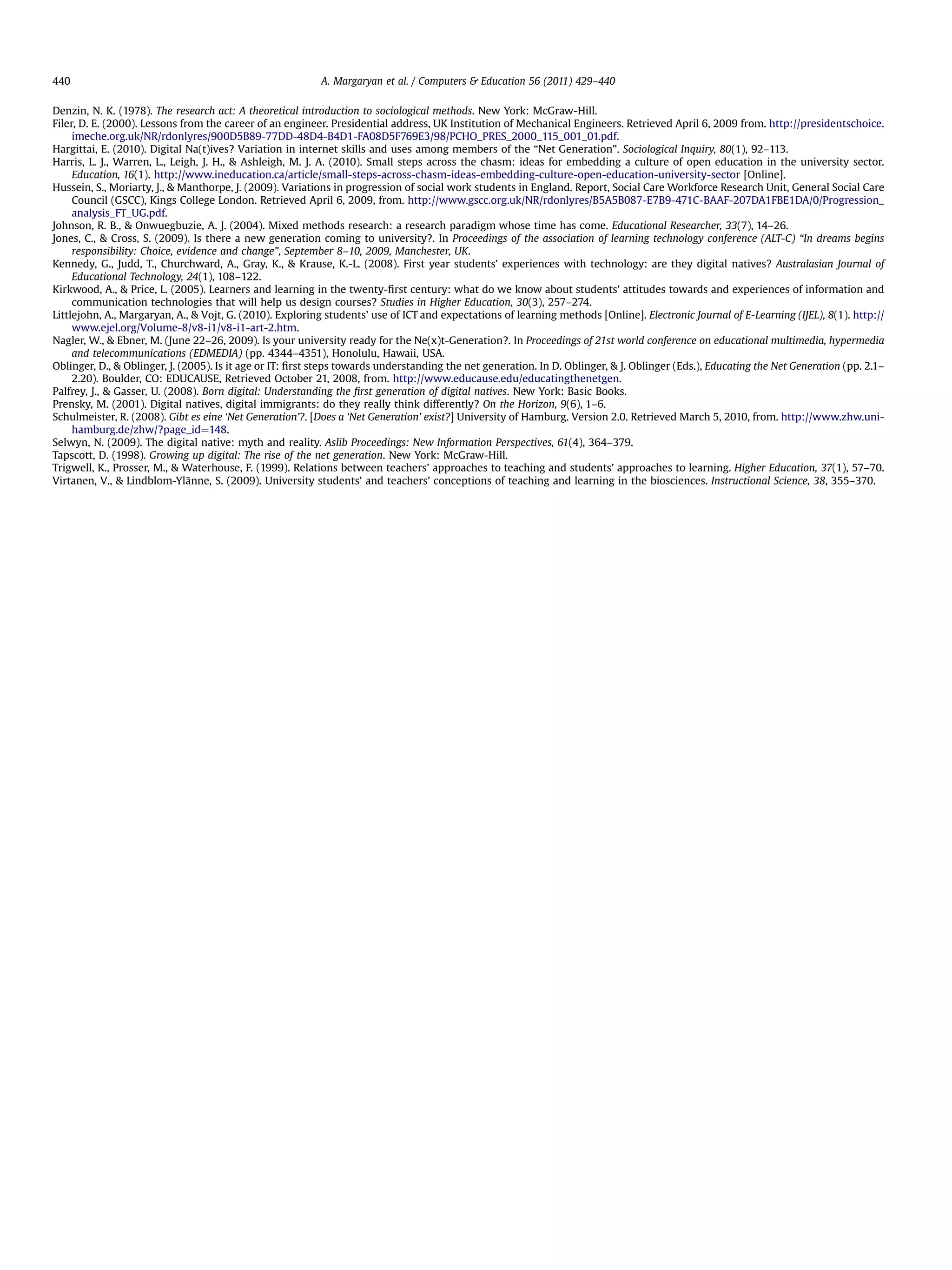 Denzin, N. K. (1978). The research act: A theoretical introduction to sociological methods. New York: McGraw-Hill.
Filer, D. E. (2000). Lessons from the career of an engineer. Presidential address, UK Institution of Mechanical Engineers. Retrieved April 6, 2009 from. http://presidentschoice.
imeche.org.uk/NR/rdonlyres/900D5B89-77DD-48D4-B4D1-FA08D5F769E3/98/PCHO_PRES_2000_115_001_01.pdf.
Hargittai, E. (2010). Digital Na(t)ives? Variation in internet skills and uses among members of the “Net Generation”. Sociological Inquiry, 80(1), 92–113.
Harris, L. J., Warren, L., Leigh, J. H.,  Ashleigh, M. J. A. (2010). Small steps across the chasm: ideas for embedding a culture of open education in the university sector.
Education, 16(1). http://www.ineducation.ca/article/small-steps-across-chasm-ideas-embedding-culture-open-education-university-sector [Online].
Hussein, S., Moriarty, J.,  Manthorpe, J. (2009). Variations in progression of social work students in England. Report, Social Care Workforce Research Unit, General Social Care
Council (GSCC), Kings College London. Retrieved April 6, 2009, from. http://www.gscc.org.uk/NR/rdonlyres/B5A5B087-E7B9-471C-BAAF-207DA1FBE1DA/0/Progression_
analysis_FT_UG.pdf.
Johnson, R. B.,  Onwuegbuzie, A. J. (2004). Mixed methods research: a research paradigm whose time has come. Educational Researcher, 33(7), 14–26.
Jones, C.,  Cross, S. (2009). Is there a new generation coming to university?. In Proceedings of the association of learning technology conference (ALT-C) “In dreams begins
responsibility: Choice, evidence and change”, September 8–10, 2009, Manchester, UK.
Kennedy, G., Judd, T., Churchward, A., Gray, K.,  Krause, K.-L. (2008). First year students’ experiences with technology: are they digital natives? Australasian Journal of
Educational Technology, 24(1), 108–122.
Kirkwood, A.,  Price, L. (2005). Learners and learning in the twenty-ﬁrst century: what do we know about students’ attitudes towards and experiences of information and
communication technologies that will help us design courses? Studies in Higher Education, 30(3), 257–274.
Littlejohn, A., Margaryan, A.,  Vojt, G. (2010). Exploring students’ use of ICT and expectations of learning methods [Online]. Electronic Journal of E-Learning (IJEL), 8(1). http://
www.ejel.org/Volume-8/v8-i1/v8-i1-art-2.htm.
Nagler, W.,  Ebner, M. (June 22–26, 2009). Is your university ready for the Ne(x)t-Generation?. In Proceedings of 21st world conference on educational multimedia, hypermedia
and telecommunications (EDMEDIA) (pp. 4344–4351), Honolulu, Hawaii, USA.
Oblinger, D.,  Oblinger, J. (2005). Is it age or IT: ﬁrst steps towards understanding the net generation. In D. Oblinger,  J. Oblinger (Eds.), Educating the Net Generation (pp. 2.1–
2.20). Boulder, CO: EDUCAUSE, Retrieved October 21, 2008, from. http://www.educause.edu/educatingthenetgen.
Palfrey, J.,  Gasser, U. (2008). Born digital: Understanding the ﬁrst generation of digital natives. New York: Basic Books.
Prensky, M. (2001). Digital natives, digital immigrants: do they really think differently? On the Horizon, 9(6), 1–6.
Schulmeister, R. (2008). Gibt es eine ‘Net Generation’?. [Does a ‘Net Generation’ exist?] University of Hamburg. Version 2.0. Retrieved March 5, 2010, from. http://www.zhw.uni-
hamburg.de/zhw/?page_id¼148.
Selwyn, N. (2009). The digital native: myth and reality. Aslib Proceedings: New Information Perspectives, 61(4), 364–379.
Tapscott, D. (1998). Growing up digital: The rise of the net generation. New York: McGraw-Hill.
Trigwell, K., Prosser, M.,  Waterhouse, F. (1999). Relations between teachers’ approaches to teaching and students’ approaches to learning. Higher Education, 37(1), 57–70.
Virtanen, V.,  Lindblom-Ylänne, S. (2009). University students’ and teachers’ conceptions of teaching and learning in the biosciences. Instructional Science, 38, 355–370.
A. Margaryan et al. / Computers  Education 56 (2011) 429–440440
 