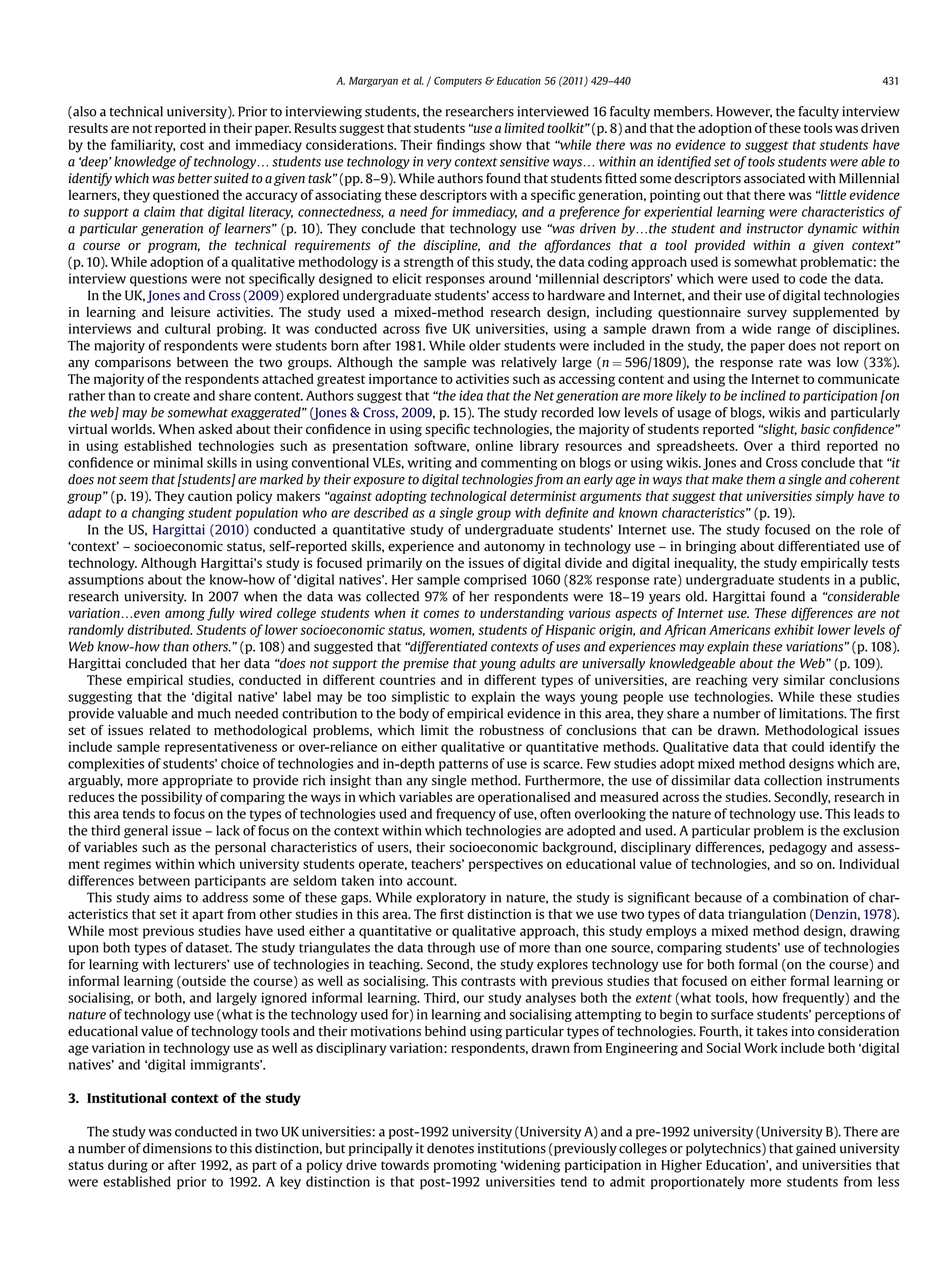 (also a technical university). Prior to interviewing students, the researchers interviewed 16 faculty members. However, the faculty interview
results are not reported in their paper. Results suggest that students “use a limited toolkit” (p. 8) and that the adoption of these tools was driven
by the familiarity, cost and immediacy considerations. Their ﬁndings show that “while there was no evidence to suggest that students have
a ‘deep’ knowledge of technology. students use technology in very context sensitive ways. within an identiﬁed set of tools students were able to
identify which was better suited to a given task” (pp. 8–9). While authors found that students ﬁtted some descriptors associated with Millennial
learners, they questioned the accuracy of associating these descriptors with a speciﬁc generation, pointing out that there was “little evidence
to support a claim that digital literacy, connectedness, a need for immediacy, and a preference for experiential learning were characteristics of
a particular generation of learners” (p. 10). They conclude that technology use “was driven by.the student and instructor dynamic within
a course or program, the technical requirements of the discipline, and the affordances that a tool provided within a given context”
(p. 10). While adoption of a qualitative methodology is a strength of this study, the data coding approach used is somewhat problematic: the
interview questions were not speciﬁcally designed to elicit responses around ‘millennial descriptors’ which were used to code the data.
In the UK, Jones and Cross (2009) explored undergraduate students’ access to hardware and Internet, and their use of digital technologies
in learning and leisure activities. The study used a mixed-method research design, including questionnaire survey supplemented by
interviews and cultural probing. It was conducted across ﬁve UK universities, using a sample drawn from a wide range of disciplines.
The majority of respondents were students born after 1981. While older students were included in the study, the paper does not report on
any comparisons between the two groups. Although the sample was relatively large (n ¼ 596/1809), the response rate was low (33%).
The majority of the respondents attached greatest importance to activities such as accessing content and using the Internet to communicate
rather than to create and share content. Authors suggest that “the idea that the Net generation are more likely to be inclined to participation [on
the web] may be somewhat exaggerated” (Jones  Cross, 2009, p. 15). The study recorded low levels of usage of blogs, wikis and particularly
virtual worlds. When asked about their conﬁdence in using speciﬁc technologies, the majority of students reported “slight, basic conﬁdence”
in using established technologies such as presentation software, online library resources and spreadsheets. Over a third reported no
conﬁdence or minimal skills in using conventional VLEs, writing and commenting on blogs or using wikis. Jones and Cross conclude that “it
does not seem that [students] are marked by their exposure to digital technologies from an early age in ways that make them a single and coherent
group” (p. 19). They caution policy makers “against adopting technological determinist arguments that suggest that universities simply have to
adapt to a changing student population who are described as a single group with deﬁnite and known characteristics” (p. 19).
In the US, Hargittai (2010) conducted a quantitative study of undergraduate students’ Internet use. The study focused on the role of
‘context’ – socioeconomic status, self-reported skills, experience and autonomy in technology use – in bringing about differentiated use of
technology. Although Hargittai’s study is focused primarily on the issues of digital divide and digital inequality, the study empirically tests
assumptions about the know-how of ‘digital natives’. Her sample comprised 1060 (82% response rate) undergraduate students in a public,
research university. In 2007 when the data was collected 97% of her respondents were 18–19 years old. Hargittai found a “considerable
variation.even among fully wired college students when it comes to understanding various aspects of Internet use. These differences are not
randomly distributed. Students of lower socioeconomic status, women, students of Hispanic origin, and African Americans exhibit lower levels of
Web know-how than others.” (p. 108) and suggested that “differentiated contexts of uses and experiences may explain these variations” (p. 108).
Hargittai concluded that her data “does not support the premise that young adults are universally knowledgeable about the Web” (p. 109).
These empirical studies, conducted in different countries and in different types of universities, are reaching very similar conclusions
suggesting that the ‘digital native’ label may be too simplistic to explain the ways young people use technologies. While these studies
provide valuable and much needed contribution to the body of empirical evidence in this area, they share a number of limitations. The ﬁrst
set of issues related to methodological problems, which limit the robustness of conclusions that can be drawn. Methodological issues
include sample representativeness or over-reliance on either qualitative or quantitative methods. Qualitative data that could identify the
complexities of students’ choice of technologies and in-depth patterns of use is scarce. Few studies adopt mixed method designs which are,
arguably, more appropriate to provide rich insight than any single method. Furthermore, the use of dissimilar data collection instruments
reduces the possibility of comparing the ways in which variables are operationalised and measured across the studies. Secondly, research in
this area tends to focus on the types of technologies used and frequency of use, often overlooking the nature of technology use. This leads to
the third general issue – lack of focus on the context within which technologies are adopted and used. A particular problem is the exclusion
of variables such as the personal characteristics of users, their socioeconomic background, disciplinary differences, pedagogy and assess-
ment regimes within which university students operate, teachers’ perspectives on educational value of technologies, and so on. Individual
differences between participants are seldom taken into account.
This study aims to address some of these gaps. While exploratory in nature, the study is signiﬁcant because of a combination of char-
acteristics that set it apart from other studies in this area. The ﬁrst distinction is that we use two types of data triangulation (Denzin, 1978).
While most previous studies have used either a quantitative or qualitative approach, this study employs a mixed method design, drawing
upon both types of dataset. The study triangulates the data through use of more than one source, comparing students’ use of technologies
for learning with lecturers’ use of technologies in teaching. Second, the study explores technology use for both formal (on the course) and
informal learning (outside the course) as well as socialising. This contrasts with previous studies that focused on either formal learning or
socialising, or both, and largely ignored informal learning. Third, our study analyses both the extent (what tools, how frequently) and the
nature of technology use (what is the technology used for) in learning and socialising attempting to begin to surface students’ perceptions of
educational value of technology tools and their motivations behind using particular types of technologies. Fourth, it takes into consideration
age variation in technology use as well as disciplinary variation: respondents, drawn from Engineering and Social Work include both ‘digital
natives’ and ‘digital immigrants’.
3. Institutional context of the study
The study was conducted in two UK universities: a post-1992 university (University A) and a pre-1992 university (University B). There are
a number of dimensions to this distinction, but principally it denotes institutions (previously colleges or polytechnics) that gained university
status during or after 1992, as part of a policy drive towards promoting ‘widening participation in Higher Education’, and universities that
were established prior to 1992. A key distinction is that post-1992 universities tend to admit proportionately more students from less
A. Margaryan et al. / Computers  Education 56 (2011) 429–440 431
 