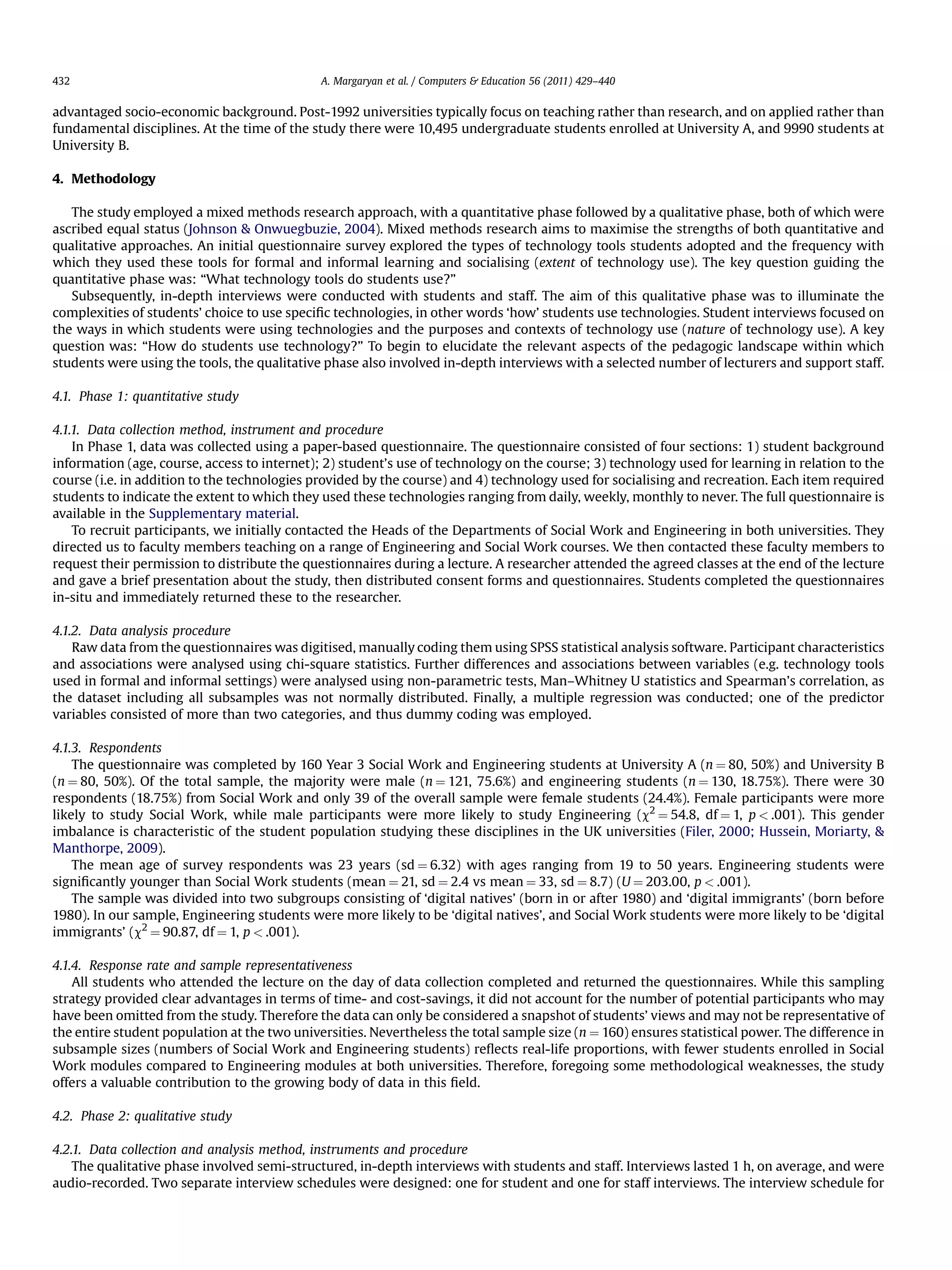 advantaged socio-economic background. Post-1992 universities typically focus on teaching rather than research, and on applied rather than
fundamental disciplines. At the time of the study there were 10,495 undergraduate students enrolled at University A, and 9990 students at
University B.
4. Methodology
The study employed a mixed methods research approach, with a quantitative phase followed by a qualitative phase, both of which were
ascribed equal status (Johnson  Onwuegbuzie, 2004). Mixed methods research aims to maximise the strengths of both quantitative and
qualitative approaches. An initial questionnaire survey explored the types of technology tools students adopted and the frequency with
which they used these tools for formal and informal learning and socialising (extent of technology use). The key question guiding the
quantitative phase was: “What technology tools do students use?”
Subsequently, in-depth interviews were conducted with students and staff. The aim of this qualitative phase was to illuminate the
complexities of students’ choice to use speciﬁc technologies, in other words ‘how’ students use technologies. Student interviews focused on
the ways in which students were using technologies and the purposes and contexts of technology use (nature of technology use). A key
question was: “How do students use technology?” To begin to elucidate the relevant aspects of the pedagogic landscape within which
students were using the tools, the qualitative phase also involved in-depth interviews with a selected number of lecturers and support staff.
4.1. Phase 1: quantitative study
4.1.1. Data collection method, instrument and procedure
In Phase 1, data was collected using a paper-based questionnaire. The questionnaire consisted of four sections: 1) student background
information (age, course, access to internet); 2) student’s use of technology on the course; 3) technology used for learning in relation to the
course (i.e. in addition to the technologies provided by the course) and 4) technology used for socialising and recreation. Each item required
students to indicate the extent to which they used these technologies ranging from daily, weekly, monthly to never. The full questionnaire is
available in the Supplementary material.
To recruit participants, we initially contacted the Heads of the Departments of Social Work and Engineering in both universities. They
directed us to faculty members teaching on a range of Engineering and Social Work courses. We then contacted these faculty members to
request their permission to distribute the questionnaires during a lecture. A researcher attended the agreed classes at the end of the lecture
and gave a brief presentation about the study, then distributed consent forms and questionnaires. Students completed the questionnaires
in-situ and immediately returned these to the researcher.
4.1.2. Data analysis procedure
Raw data from the questionnaires was digitised, manually coding them using SPSS statistical analysis software. Participant characteristics
and associations were analysed using chi-square statistics. Further differences and associations between variables (e.g. technology tools
used in formal and informal settings) were analysed using non-parametric tests, Man–Whitney U statistics and Spearman’s correlation, as
the dataset including all subsamples was not normally distributed. Finally, a multiple regression was conducted; one of the predictor
variables consisted of more than two categories, and thus dummy coding was employed.
4.1.3. Respondents
The questionnaire was completed by 160 Year 3 Social Work and Engineering students at University A (n ¼ 80, 50%) and University B
(n ¼ 80, 50%). Of the total sample, the majority were male (n ¼ 121, 75.6%) and engineering students (n ¼ 130, 18.75%). There were 30
respondents (18.75%) from Social Work and only 39 of the overall sample were female students (24.4%). Female participants were more
likely to study Social Work, while male participants were more likely to study Engineering (c2
¼ 54.8, df ¼ 1, p  .001). This gender
imbalance is characteristic of the student population studying these disciplines in the UK universities (Filer, 2000; Hussein, Moriarty, 
Manthorpe, 2009).
The mean age of survey respondents was 23 years (sd ¼ 6.32) with ages ranging from 19 to 50 years. Engineering students were
signiﬁcantly younger than Social Work students (mean ¼ 21, sd ¼ 2.4 vs mean ¼ 33, sd ¼ 8.7) (U ¼ 203.00, p  .001).
The sample was divided into two subgroups consisting of ‘digital natives’ (born in or after 1980) and ‘digital immigrants’ (born before
1980). In our sample, Engineering students were more likely to be ‘digital natives’, and Social Work students were more likely to be ‘digital
immigrants’ (c2
¼ 90.87, df ¼ 1, p  .001).
4.1.4. Response rate and sample representativeness
All students who attended the lecture on the day of data collection completed and returned the questionnaires. While this sampling
strategy provided clear advantages in terms of time- and cost-savings, it did not account for the number of potential participants who may
have been omitted from the study. Therefore the data can only be considered a snapshot of students’ views and may not be representative of
the entire student population at the two universities. Nevertheless the total sample size (n ¼ 160) ensures statistical power. The difference in
subsample sizes (numbers of Social Work and Engineering students) reﬂects real-life proportions, with fewer students enrolled in Social
Work modules compared to Engineering modules at both universities. Therefore, foregoing some methodological weaknesses, the study
offers a valuable contribution to the growing body of data in this ﬁeld.
4.2. Phase 2: qualitative study
4.2.1. Data collection and analysis method, instruments and procedure
The qualitative phase involved semi-structured, in-depth interviews with students and staff. Interviews lasted 1 h, on average, and were
audio-recorded. Two separate interview schedules were designed: one for student and one for staff interviews. The interview schedule for
A. Margaryan et al. / Computers  Education 56 (2011) 429–440432
 