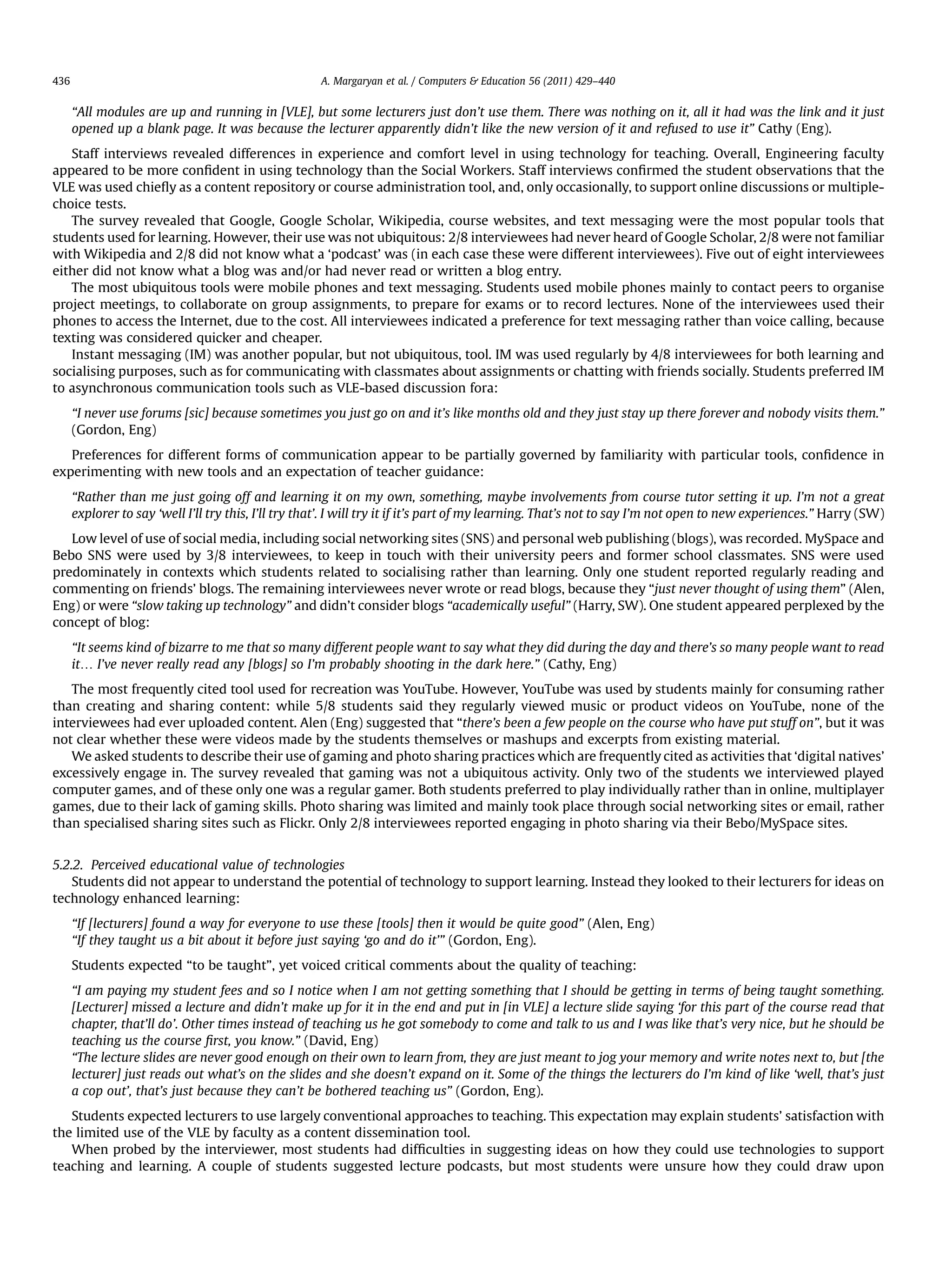 “All modules are up and running in [VLE], but some lecturers just don’t use them. There was nothing on it, all it had was the link and it just
opened up a blank page. It was because the lecturer apparently didn’t like the new version of it and refused to use it” Cathy (Eng).
Staff interviews revealed differences in experience and comfort level in using technology for teaching. Overall, Engineering faculty
appeared to be more conﬁdent in using technology than the Social Workers. Staff interviews conﬁrmed the student observations that the
VLE was used chieﬂy as a content repository or course administration tool, and, only occasionally, to support online discussions or multiple-
choice tests.
The survey revealed that Google, Google Scholar, Wikipedia, course websites, and text messaging were the most popular tools that
students used for learning. However, their use was not ubiquitous: 2/8 interviewees had never heard of Google Scholar, 2/8 were not familiar
with Wikipedia and 2/8 did not know what a ‘podcast’ was (in each case these were different interviewees). Five out of eight interviewees
either did not know what a blog was and/or had never read or written a blog entry.
The most ubiquitous tools were mobile phones and text messaging. Students used mobile phones mainly to contact peers to organise
project meetings, to collaborate on group assignments, to prepare for exams or to record lectures. None of the interviewees used their
phones to access the Internet, due to the cost. All interviewees indicated a preference for text messaging rather than voice calling, because
texting was considered quicker and cheaper.
Instant messaging (IM) was another popular, but not ubiquitous, tool. IM was used regularly by 4/8 interviewees for both learning and
socialising purposes, such as for communicating with classmates about assignments or chatting with friends socially. Students preferred IM
to asynchronous communication tools such as VLE-based discussion fora:
“I never use forums [sic] because sometimes you just go on and it’s like months old and they just stay up there forever and nobody visits them.”
(Gordon, Eng)
Preferences for different forms of communication appear to be partially governed by familiarity with particular tools, conﬁdence in
experimenting with new tools and an expectation of teacher guidance:
“Rather than me just going off and learning it on my own, something, maybe involvements from course tutor setting it up. I’m not a great
explorer to say ‘well I’ll try this, I’ll try that’. I will try it if it’s part of my learning. That’s not to say I’m not open to new experiences.” Harry (SW)
Low level of use of social media, including social networking sites (SNS) and personal web publishing (blogs), was recorded. MySpace and
Bebo SNS were used by 3/8 interviewees, to keep in touch with their university peers and former school classmates. SNS were used
predominately in contexts which students related to socialising rather than learning. Only one student reported regularly reading and
commenting on friends’ blogs. The remaining interviewees never wrote or read blogs, because they “just never thought of using them” (Alen,
Eng) or were “slow taking up technology” and didn’t consider blogs “academically useful” (Harry, SW). One student appeared perplexed by the
concept of blog:
“It seems kind of bizarre to me that so many different people want to say what they did during the day and there’s so many people want to read
it. I’ve never really read any [blogs] so I’m probably shooting in the dark here.” (Cathy, Eng)
The most frequently cited tool used for recreation was YouTube. However, YouTube was used by students mainly for consuming rather
than creating and sharing content: while 5/8 students said they regularly viewed music or product videos on YouTube, none of the
interviewees had ever uploaded content. Alen (Eng) suggested that “there’s been a few people on the course who have put stuff on”, but it was
not clear whether these were videos made by the students themselves or mashups and excerpts from existing material.
We asked students to describe their use of gaming and photo sharing practices which are frequently cited as activities that ‘digital natives’
excessively engage in. The survey revealed that gaming was not a ubiquitous activity. Only two of the students we interviewed played
computer games, and of these only one was a regular gamer. Both students preferred to play individually rather than in online, multiplayer
games, due to their lack of gaming skills. Photo sharing was limited and mainly took place through social networking sites or email, rather
than specialised sharing sites such as Flickr. Only 2/8 interviewees reported engaging in photo sharing via their Bebo/MySpace sites.
5.2.2. Perceived educational value of technologies
Students did not appear to understand the potential of technology to support learning. Instead they looked to their lecturers for ideas on
technology enhanced learning:
“If [lecturers] found a way for everyone to use these [tools] then it would be quite good” (Alen, Eng)
“If they taught us a bit about it before just saying ‘go and do it’” (Gordon, Eng).
Students expected “to be taught”, yet voiced critical comments about the quality of teaching:
“I am paying my student fees and so I notice when I am not getting something that I should be getting in terms of being taught something.
[Lecturer] missed a lecture and didn’t make up for it in the end and put in [in VLE] a lecture slide saying ‘for this part of the course read that
chapter, that’ll do’. Other times instead of teaching us he got somebody to come and talk to us and I was like that’s very nice, but he should be
teaching us the course ﬁrst, you know.” (David, Eng)
“The lecture slides are never good enough on their own to learn from, they are just meant to jog your memory and write notes next to, but [the
lecturer] just reads out what’s on the slides and she doesn’t expand on it. Some of the things the lecturers do I’m kind of like ‘well, that’s just
a cop out’, that’s just because they can’t be bothered teaching us” (Gordon, Eng).
Students expected lecturers to use largely conventional approaches to teaching. This expectation may explain students’ satisfaction with
the limited use of the VLE by faculty as a content dissemination tool.
When probed by the interviewer, most students had difﬁculties in suggesting ideas on how they could use technologies to support
teaching and learning. A couple of students suggested lecture podcasts, but most students were unsure how they could draw upon
A. Margaryan et al. / Computers  Education 56 (2011) 429–440436
 