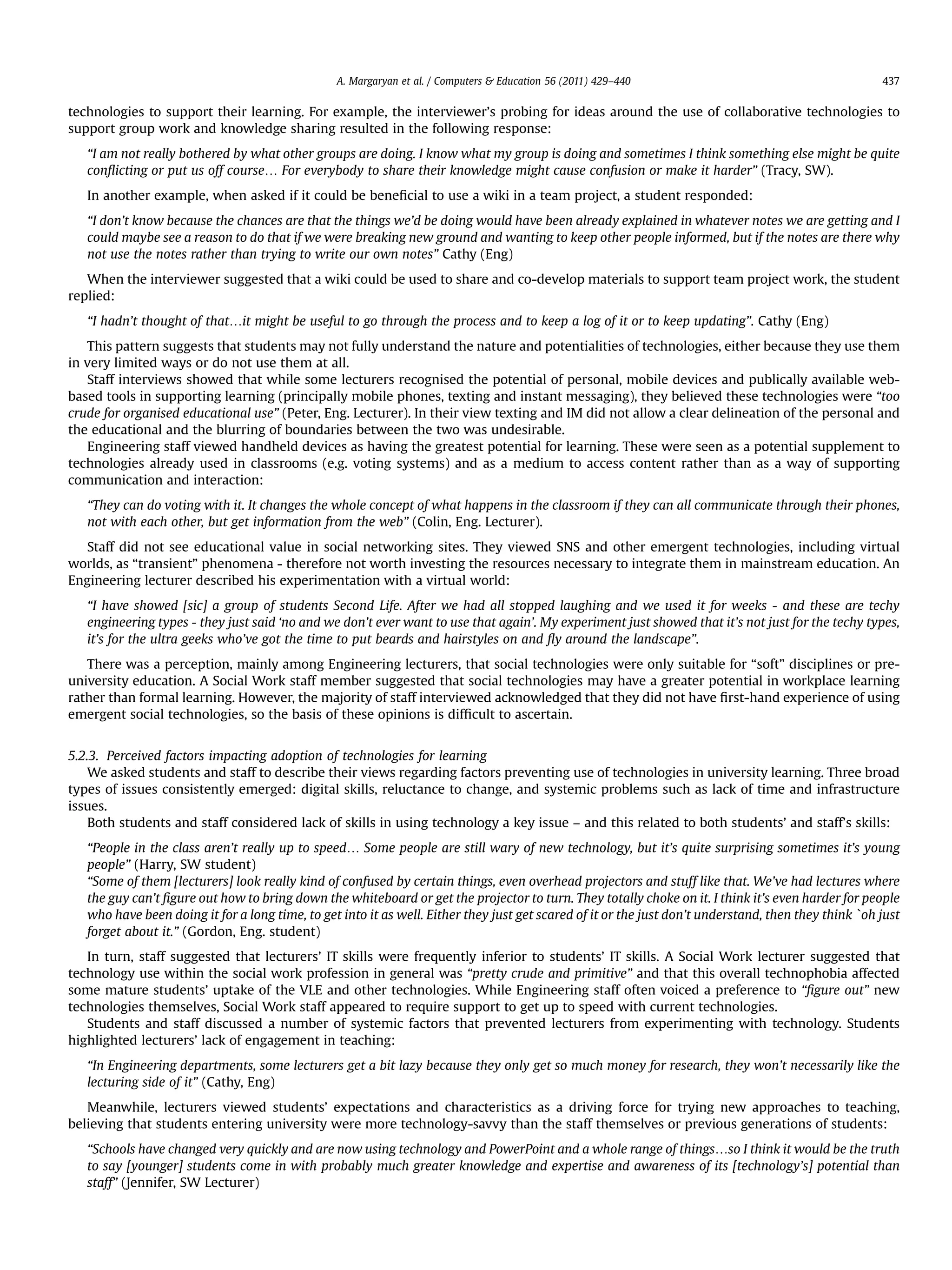 technologies to support their learning. For example, the interviewer’s probing for ideas around the use of collaborative technologies to
support group work and knowledge sharing resulted in the following response:
“I am not really bothered by what other groups are doing. I know what my group is doing and sometimes I think something else might be quite
conﬂicting or put us off course. For everybody to share their knowledge might cause confusion or make it harder” (Tracy, SW).
In another example, when asked if it could be beneﬁcial to use a wiki in a team project, a student responded:
“I don’t know because the chances are that the things we’d be doing would have been already explained in whatever notes we are getting and I
could maybe see a reason to do that if we were breaking new ground and wanting to keep other people informed, but if the notes are there why
not use the notes rather than trying to write our own notes” Cathy (Eng)
When the interviewer suggested that a wiki could be used to share and co-develop materials to support team project work, the student
replied:
“I hadn’t thought of that.it might be useful to go through the process and to keep a log of it or to keep updating”. Cathy (Eng)
This pattern suggests that students may not fully understand the nature and potentialities of technologies, either because they use them
in very limited ways or do not use them at all.
Staff interviews showed that while some lecturers recognised the potential of personal, mobile devices and publically available web-
based tools in supporting learning (principally mobile phones, texting and instant messaging), they believed these technologies were “too
crude for organised educational use” (Peter, Eng. Lecturer). In their view texting and IM did not allow a clear delineation of the personal and
the educational and the blurring of boundaries between the two was undesirable.
Engineering staff viewed handheld devices as having the greatest potential for learning. These were seen as a potential supplement to
technologies already used in classrooms (e.g. voting systems) and as a medium to access content rather than as a way of supporting
communication and interaction:
“They can do voting with it. It changes the whole concept of what happens in the classroom if they can all communicate through their phones,
not with each other, but get information from the web” (Colin, Eng. Lecturer).
Staff did not see educational value in social networking sites. They viewed SNS and other emergent technologies, including virtual
worlds, as “transient” phenomena - therefore not worth investing the resources necessary to integrate them in mainstream education. An
Engineering lecturer described his experimentation with a virtual world:
“I have showed [sic] a group of students Second Life. After we had all stopped laughing and we used it for weeks - and these are techy
engineering types - they just said ‘no and we don’t ever want to use that again’. My experiment just showed that it’s not just for the techy types,
it’s for the ultra geeks who’ve got the time to put beards and hairstyles on and ﬂy around the landscape”.
There was a perception, mainly among Engineering lecturers, that social technologies were only suitable for “soft” disciplines or pre-
university education. A Social Work staff member suggested that social technologies may have a greater potential in workplace learning
rather than formal learning. However, the majority of staff interviewed acknowledged that they did not have ﬁrst-hand experience of using
emergent social technologies, so the basis of these opinions is difﬁcult to ascertain.
5.2.3. Perceived factors impacting adoption of technologies for learning
We asked students and staff to describe their views regarding factors preventing use of technologies in university learning. Three broad
types of issues consistently emerged: digital skills, reluctance to change, and systemic problems such as lack of time and infrastructure
issues.
Both students and staff considered lack of skills in using technology a key issue – and this related to both students’ and staff’s skills:
“People in the class aren’t really up to speed. Some people are still wary of new technology, but it’s quite surprising sometimes it’s young
people” (Harry, SW student)
“Some of them [lecturers] look really kind of confused by certain things, even overhead projectors and stuff like that. We’ve had lectures where
the guy can’t ﬁgure out how to bring down the whiteboard or get the projector to turn. They totally choke on it. I think it’s even harder for people
who have been doing it for a long time, to get into it as well. Either they just get scared of it or the just don’t understand, then they think `oh just
forget about it.” (Gordon, Eng. student)
In turn, staff suggested that lecturers’ IT skills were frequently inferior to students’ IT skills. A Social Work lecturer suggested that
technology use within the social work profession in general was “pretty crude and primitive” and that this overall technophobia affected
some mature students’ uptake of the VLE and other technologies. While Engineering staff often voiced a preference to “ﬁgure out” new
technologies themselves, Social Work staff appeared to require support to get up to speed with current technologies.
Students and staff discussed a number of systemic factors that prevented lecturers from experimenting with technology. Students
highlighted lecturers’ lack of engagement in teaching:
“In Engineering departments, some lecturers get a bit lazy because they only get so much money for research, they won’t necessarily like the
lecturing side of it” (Cathy, Eng)
Meanwhile, lecturers viewed students’ expectations and characteristics as a driving force for trying new approaches to teaching,
believing that students entering university were more technology-savvy than the staff themselves or previous generations of students:
“Schools have changed very quickly and are now using technology and PowerPoint and a whole range of things.so I think it would be the truth
to say [younger] students come in with probably much greater knowledge and expertise and awareness of its [technology’s] potential than
staff” (Jennifer, SW Lecturer)
A. Margaryan et al. / Computers  Education 56 (2011) 429–440 437
 