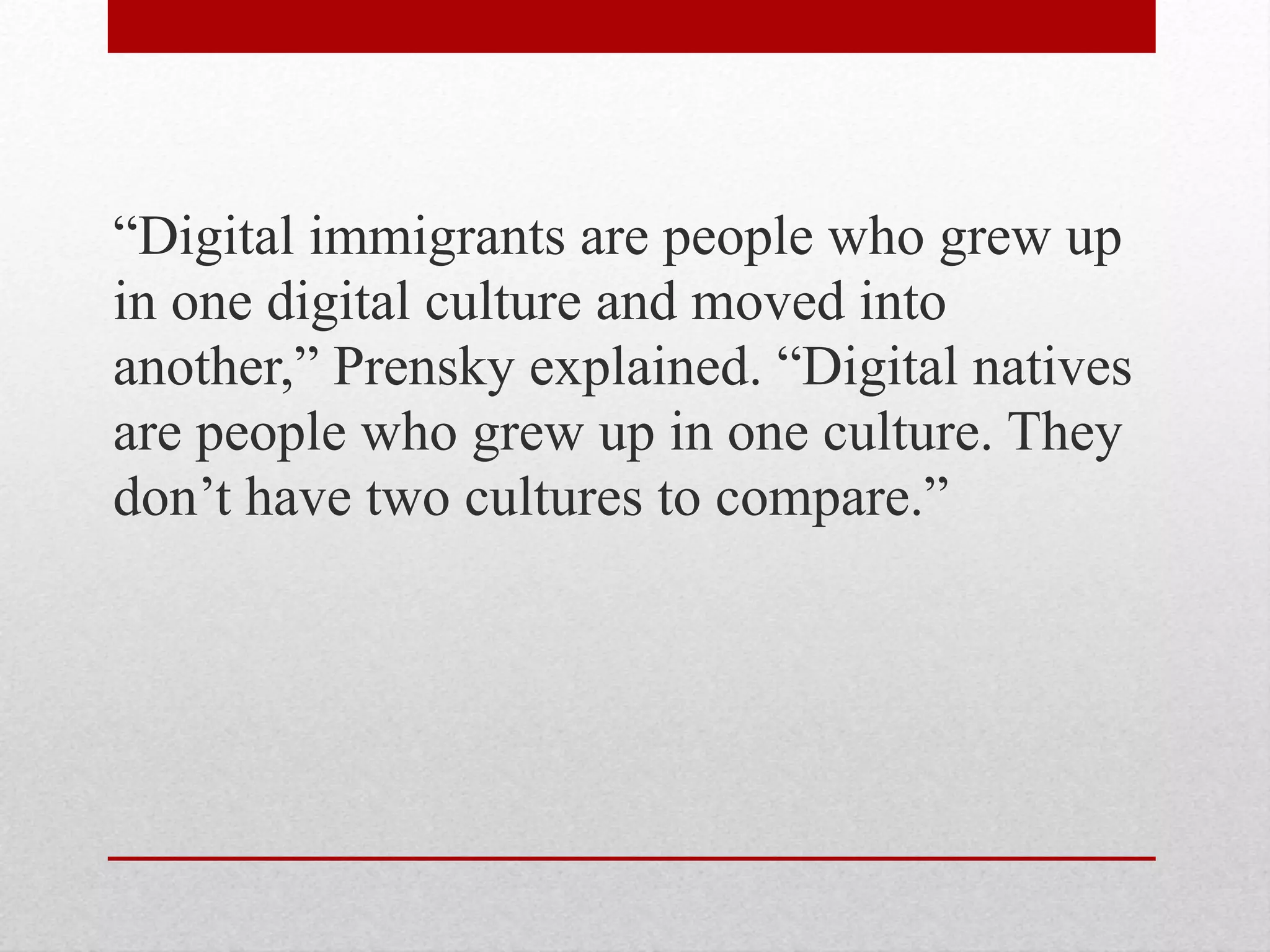 “Digital immigrants are people who grew up
in one digital culture and moved into
another,” Prensky explained. “Digital natives
are people who grew up in one culture. They
don’t have two cultures to compare.”
 