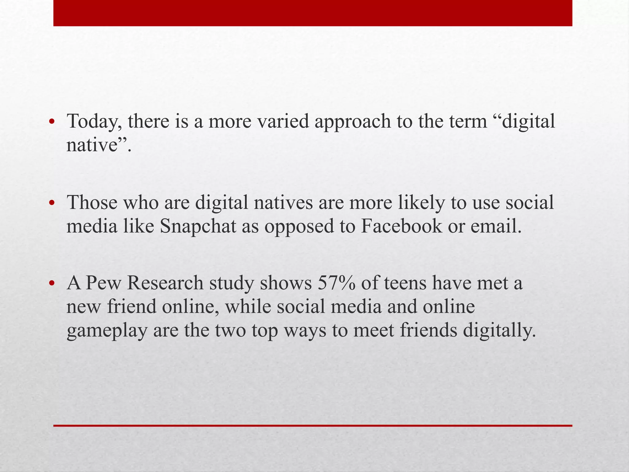 • Today, there is a more varied approach to the term “digital
native”.
• Those who are digital natives are more likely to use social
media like Snapchat as opposed to Facebook or email.
• A Pew Research study shows 57% of teens have met a
new friend online, while social media and online
gameplay are the two top ways to meet friends digitally.
 
