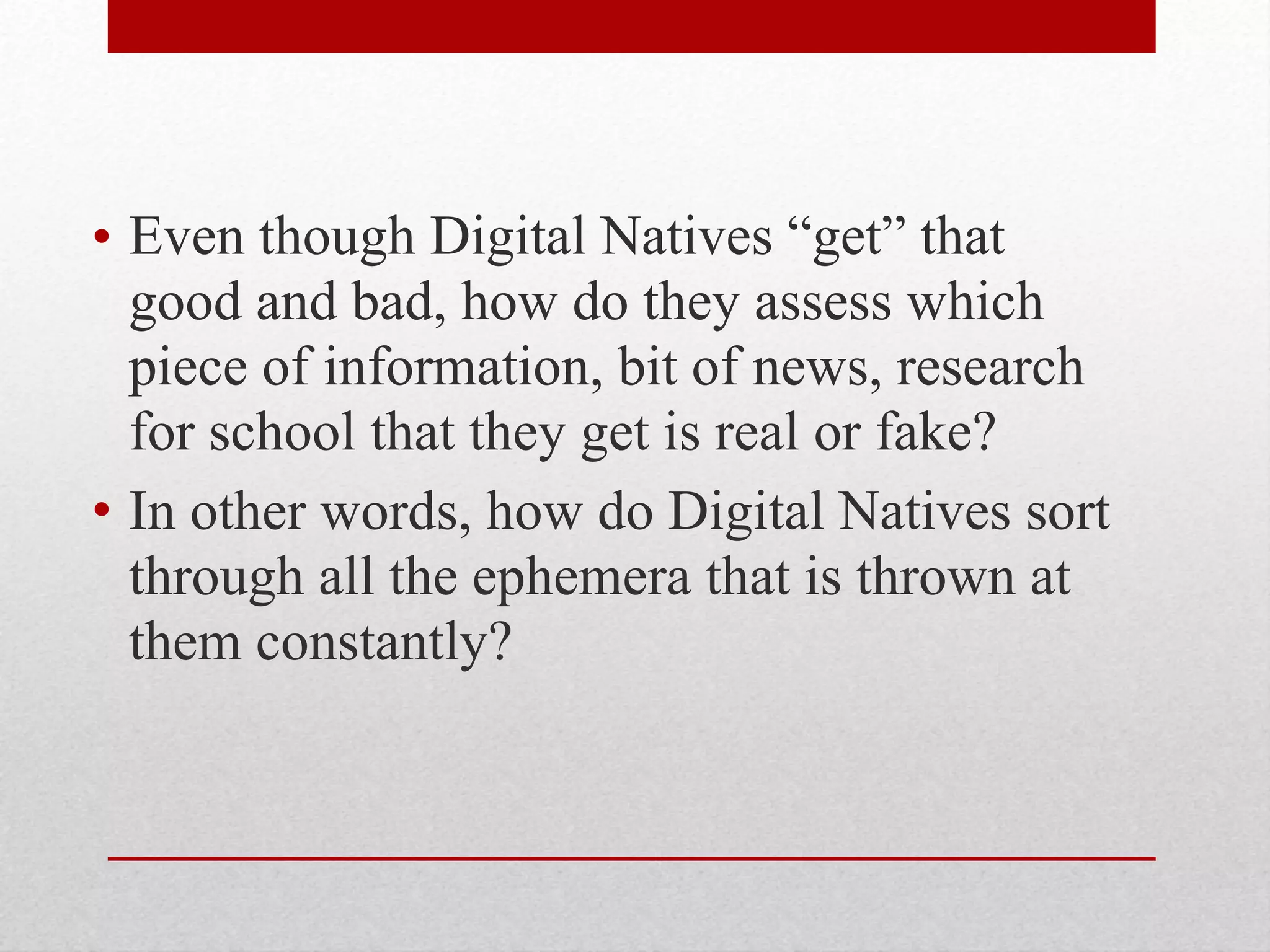 • Even though Digital Natives “get” that
good and bad, how do they assess which
piece of information, bit of news, research
for school that they get is real or fake?
• In other words, how do Digital Natives sort
through all the ephemera that is thrown at
them constantly?
 