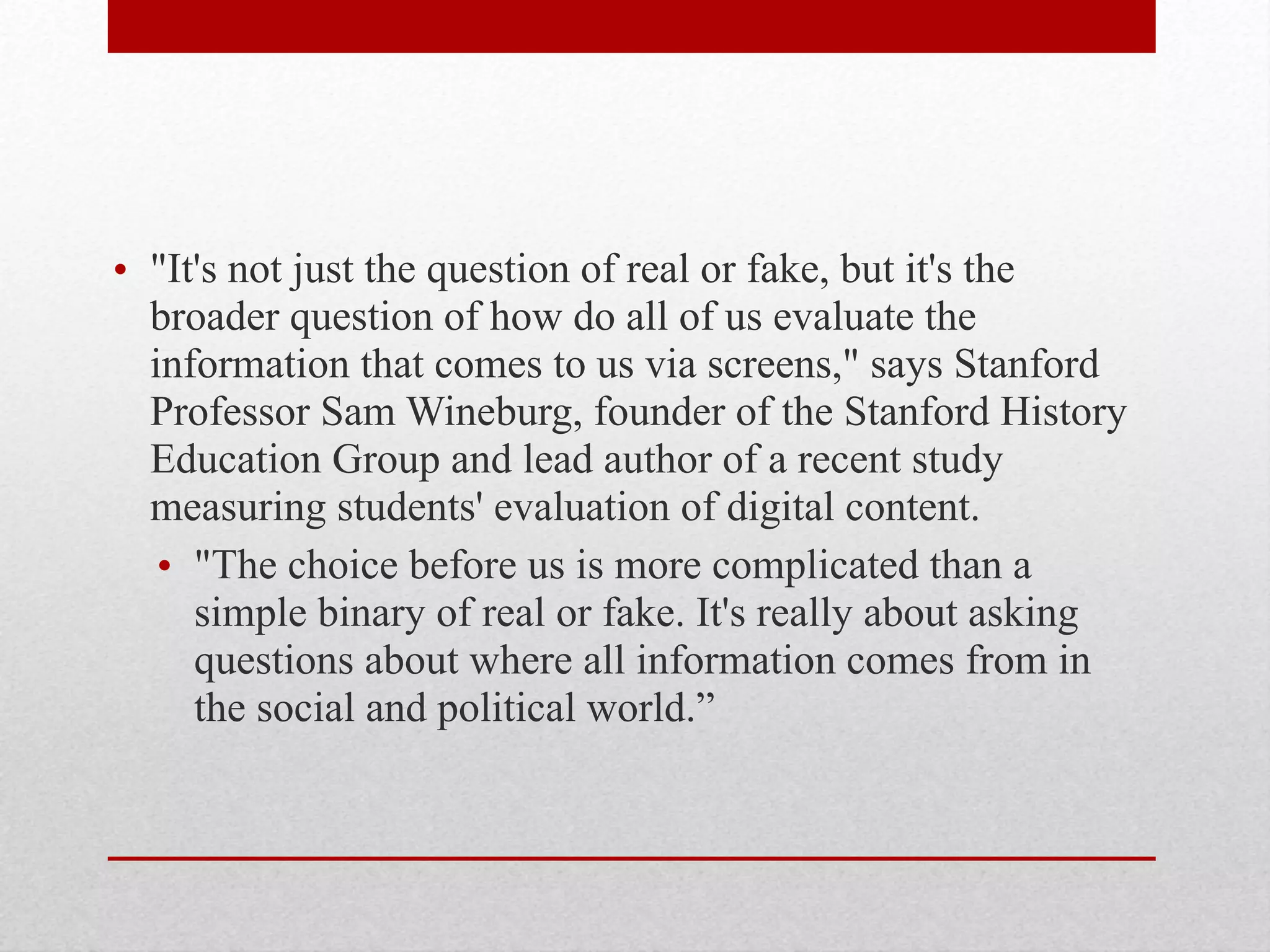 • "It's not just the question of real or fake, but it's the
broader question of how do all of us evaluate the
information that comes to us via screens," says Stanford
Professor Sam Wineburg, founder of the Stanford History
Education Group and lead author of a recent study
measuring students' evaluation of digital content.
• "The choice before us is more complicated than a
simple binary of real or fake. It's really about asking
questions about where all information comes from in
the social and political world.”
 