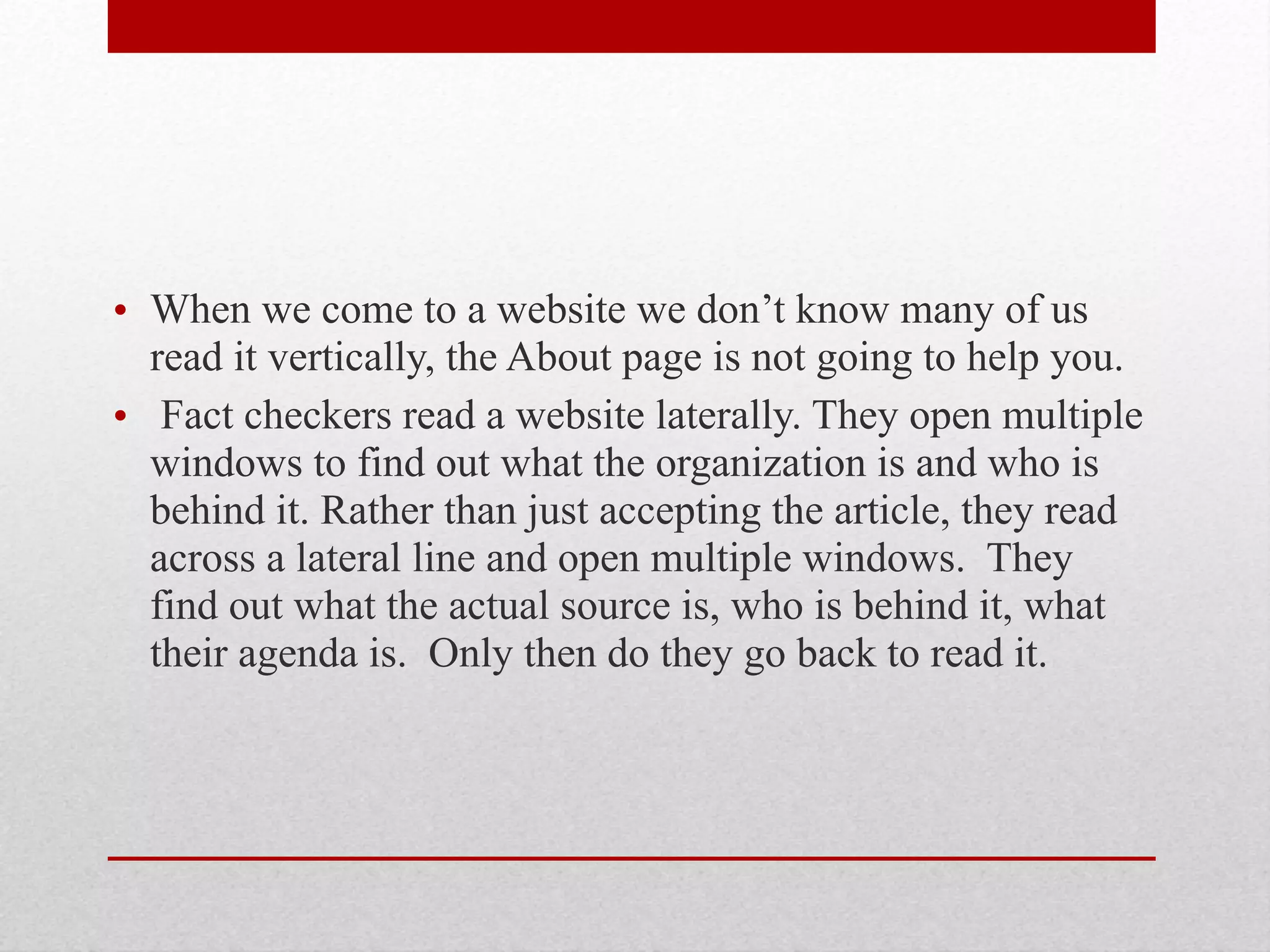 • When we come to a website we don’t know many of us
read it vertically, the About page is not going to help you.
• Fact checkers read a website laterally. They open multiple
windows to find out what the organization is and who is
behind it. Rather than just accepting the article, they read
across a lateral line and open multiple windows. They
find out what the actual source is, who is behind it, what
their agenda is. Only then do they go back to read it.
 