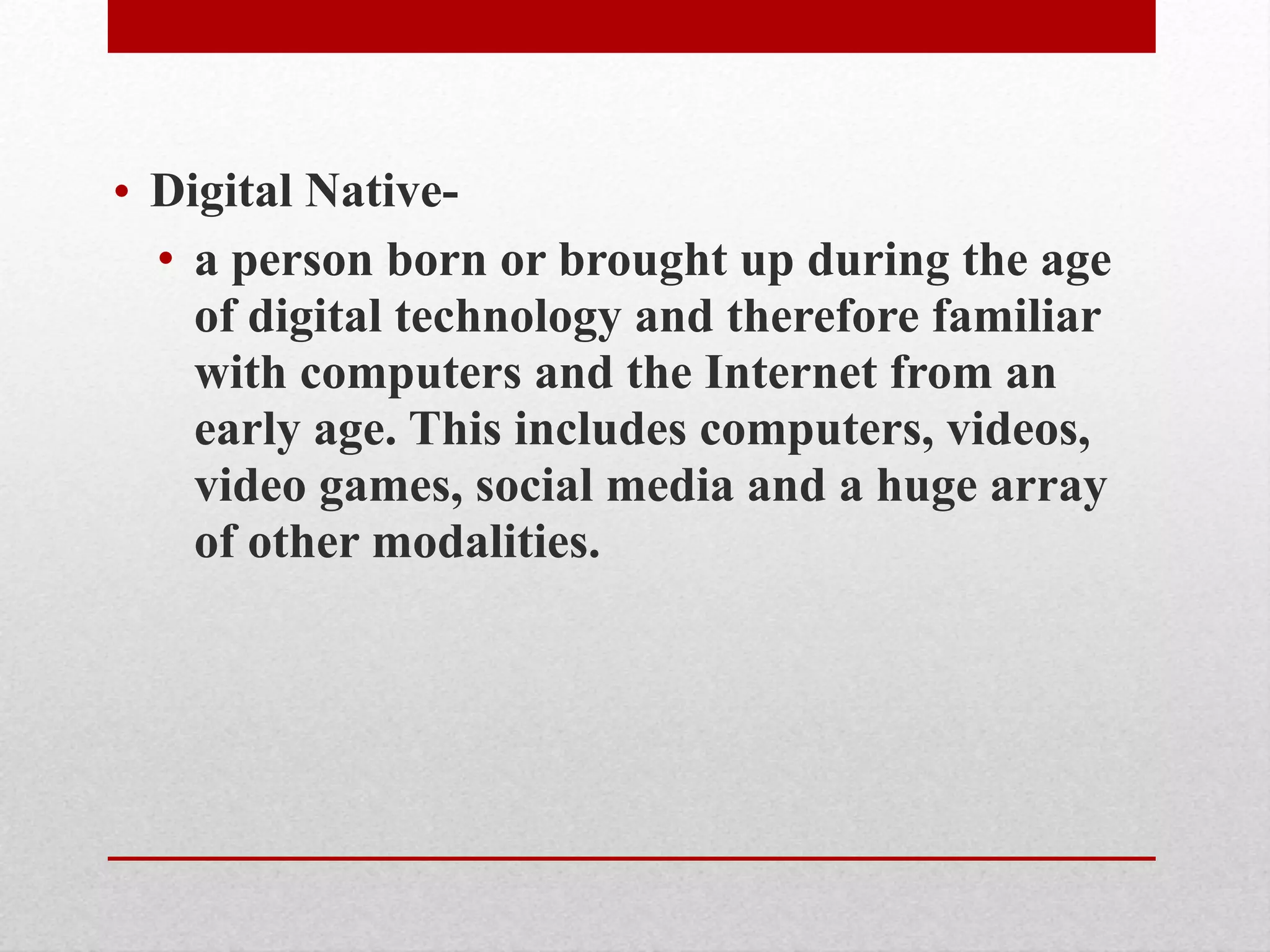 • Digital Native-
• a person born or brought up during the age
of digital technology and therefore familiar
with computers and the Internet from an
early age. This includes computers, videos,
video games, social media and a huge array
of other modalities.
 