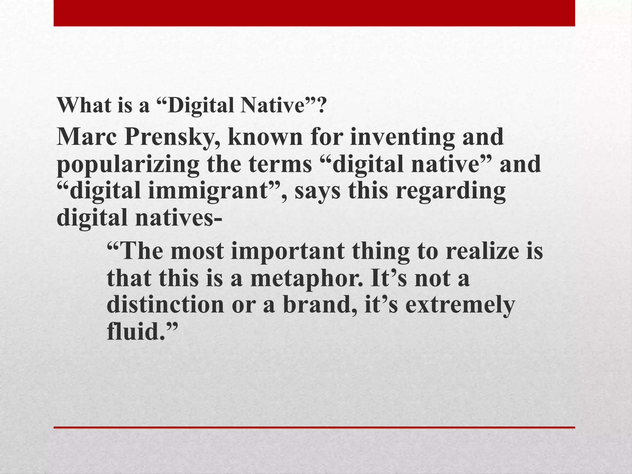 What is a “Digital Native”?
Marc Prensky, known for inventing and
popularizing the terms “digital native” and
“digital immigrant”, says this regarding
digital natives-
“The most important thing to realize is
that this is a metaphor. It’s not a
distinction or a brand, it’s extremely
fluid.”
 