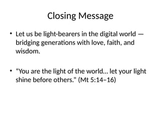 Closing Message
• Let us be light-bearers in the digital world —
bridging generations with love, faith, and
wisdom.
• “You are the light of the world… let your light
shine before others.” (Mt 5:14–16)
 