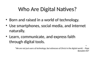 Who Are Digital Natives?
• Born and raised in a world of technology.
• Use smartphones, social media, and internet
naturally.
• Learn, communicate, and express faith
through digital tools.
•
“We are not just users of technology, but witnesses of Christ in the digital world. – Pope
Benedict XVI”
 