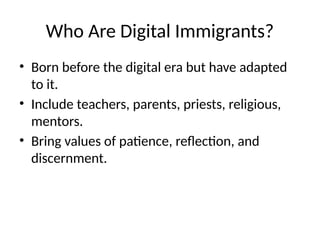 Who Are Digital Immigrants?
• Born before the digital era but have adapted
to it.
• Include teachers, parents, priests, religious,
mentors.
• Bring values of patience, reflection, and
discernment.
 