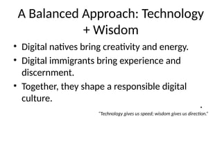 A Balanced Approach: Technology
+ Wisdom
• Digital natives bring creativity and energy.
• Digital immigrants bring experience and
discernment.
• Together, they shape a responsible digital
culture.
•
“Technology gives us speed; wisdom gives us direction.”
 