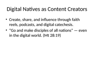 Digital Natives as Content Creators
• Create, share, and influence through faith
reels, podcasts, and digital catechesis.
• “Go and make disciples of all nations” — even
in the digital world. (Mt 28:19)
 