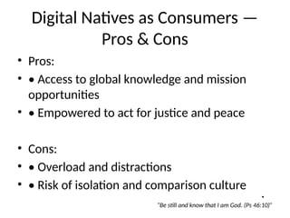 Digital Natives as Consumers —
Pros & Cons
• Pros:
• • Access to global knowledge and mission
opportunities
• • Empowered to act for justice and peace
• Cons:
• • Overload and distractions
• • Risk of isolation and comparison culture
•
“Be still and know that I am God. (Ps 46:10)”
 
