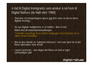 4 råd til Digital Immigrants som ønsker å nå frem til
Digital Natives (de født etter 1980)
• Skal dere nå morgendagens givere må dere være en del av deres
  digitale hverdag

• De nye digitale mulighetene er et middel – ikke et mål
  Målet med all markedskommunikasjon:
  ”Formidle t budskap
  ”F idl et b d k til en d fi t målgruppe med iintensjon om å
                            definert ål              d t j
  utløse ønsket handling”

• Ikke la dere blende av ”nyhetens interesse”, men vær åpne for at det
  finnes alternative veier til mål

• Launch and learn – den dagen det finnes en fasit er toget
  sannsynligvis gått
 