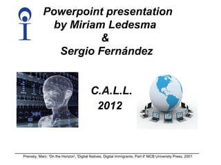 Powerpoint presentation
             by Miriam Ledesma
                      &
              Sergio Fernández


                                          C.A.L.L.
                                           2012



Prensky, Marc: 'On the Horizon', 'Digital Natives, Digital Immigrants, Part II' MCB University Press, 2001
 