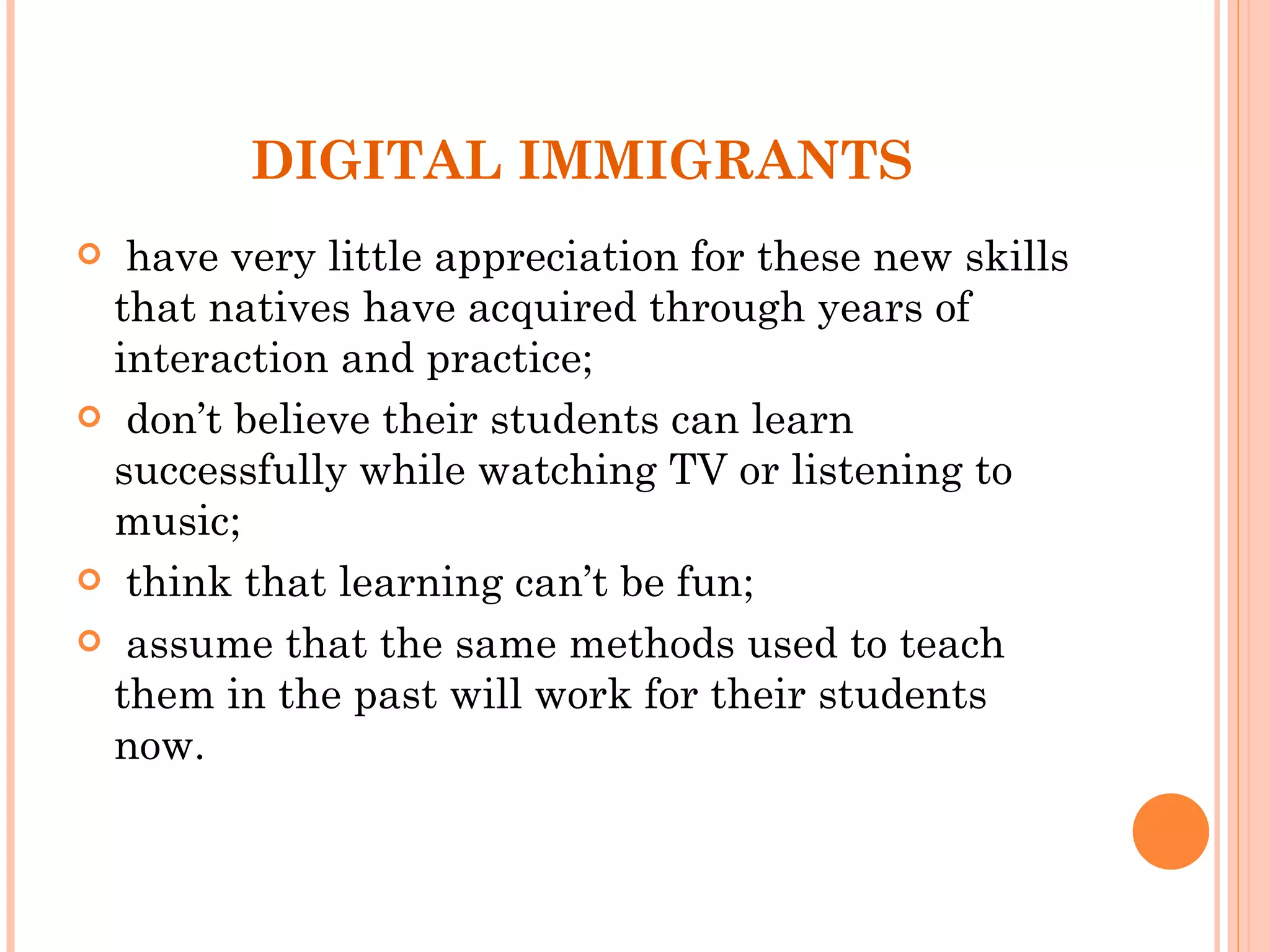 DIGITAL IMMIGRANTS have very little appreciation for these new skills that natives have acquired through years of interaction and practice; don’t believe their students can learn successfully while watching TV or listening to music; think that learning can’t be fun; assume that the same methods used to teach them in the past will work for their students now.  