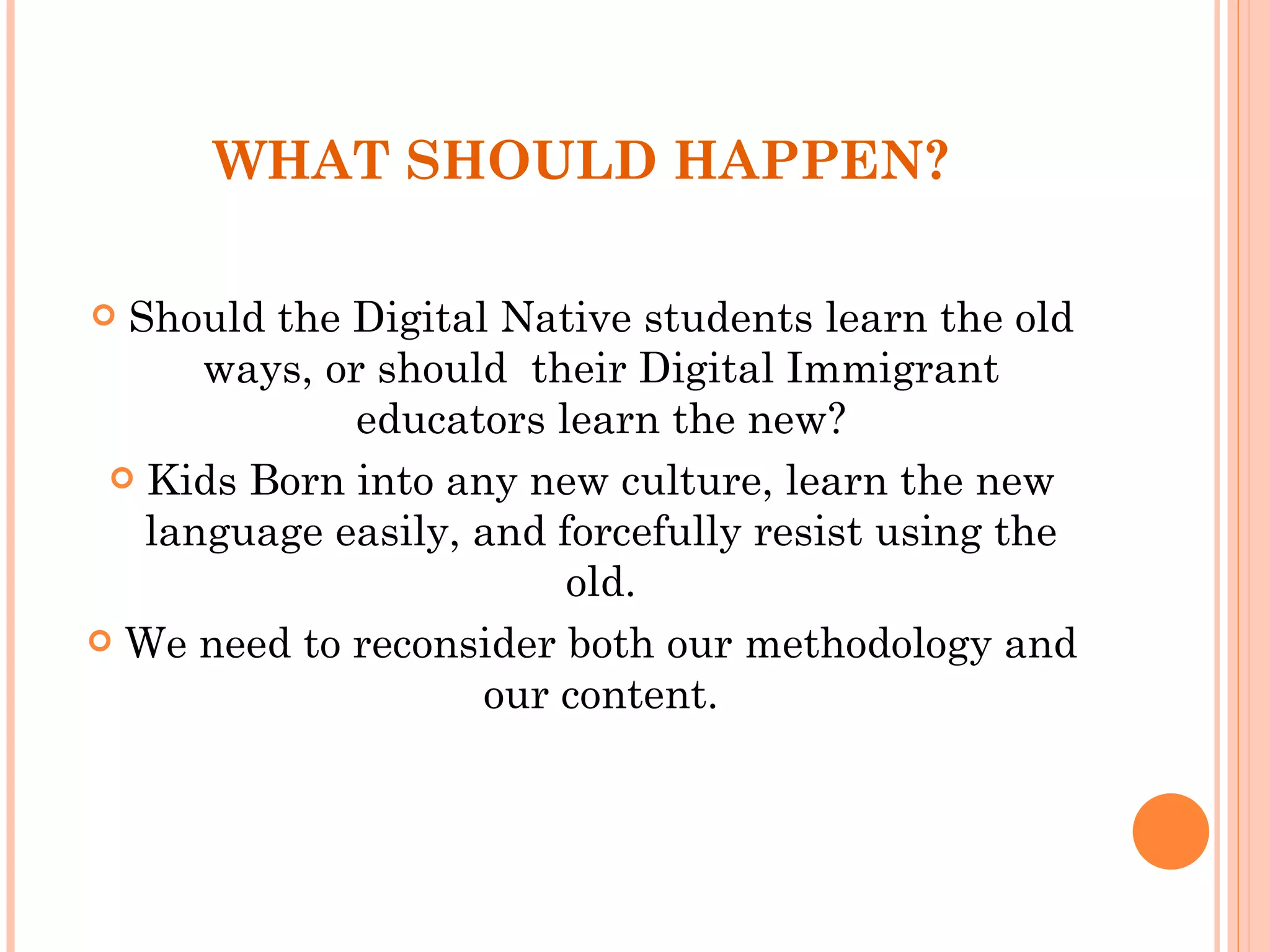 WHAT SHOULD HAPPEN? Should the Digital Native students learn the old ways, or should  their Digital Immigrant educators learn the new? Kids Born into any new culture, learn the new language easily, and forcefully resist using the old. We need to reconsider both our methodology and our content. 