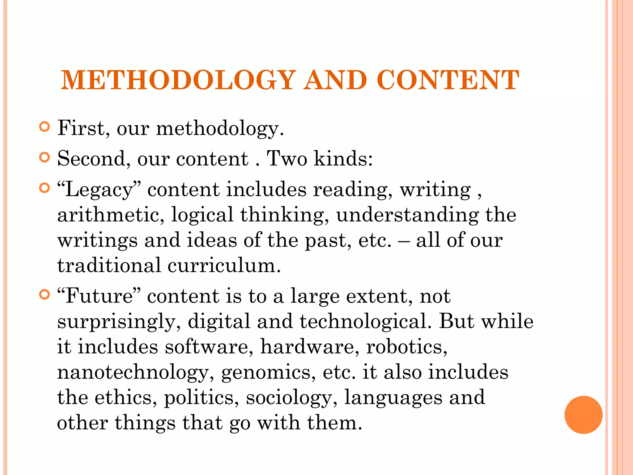 METHODOLOGY AND CONTENT First, our methodology.  Second, our content . Two kinds:  “ Legacy” content includes reading, writing , arithmetic, logical thinking, understanding the writings and ideas of the past, etc. – all of our traditional curriculum. “ Future” content is to a large extent, not surprisingly, digital and technological. But while it includes software, hardware, robotics, nanotechnology, genomics, etc. it also includes the ethics, politics, sociology, languages and other things that go with them.  