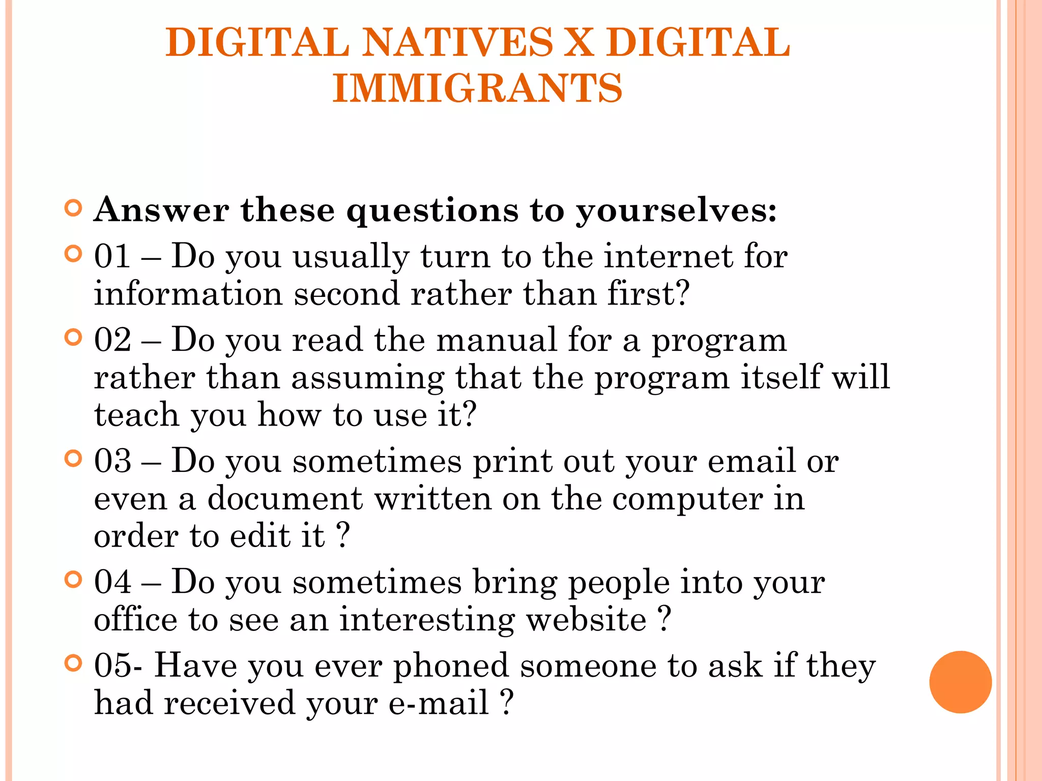 DIGITAL NATIVES X DIGITAL IMMIGRANTS Answer these questions to yourselves: 01 – Do you usually turn to the internet for information second rather than first? 02 – Do you read the manual for a program rather than assuming that the program itself will teach you how to use it? 03 – Do you sometimes print out your email or even a document written on the computer in order to edit it ?  04 – Do you sometimes bring people into your office to see an interesting website ? 05- Have you ever phoned someone to ask if they had received your e-mail ? 