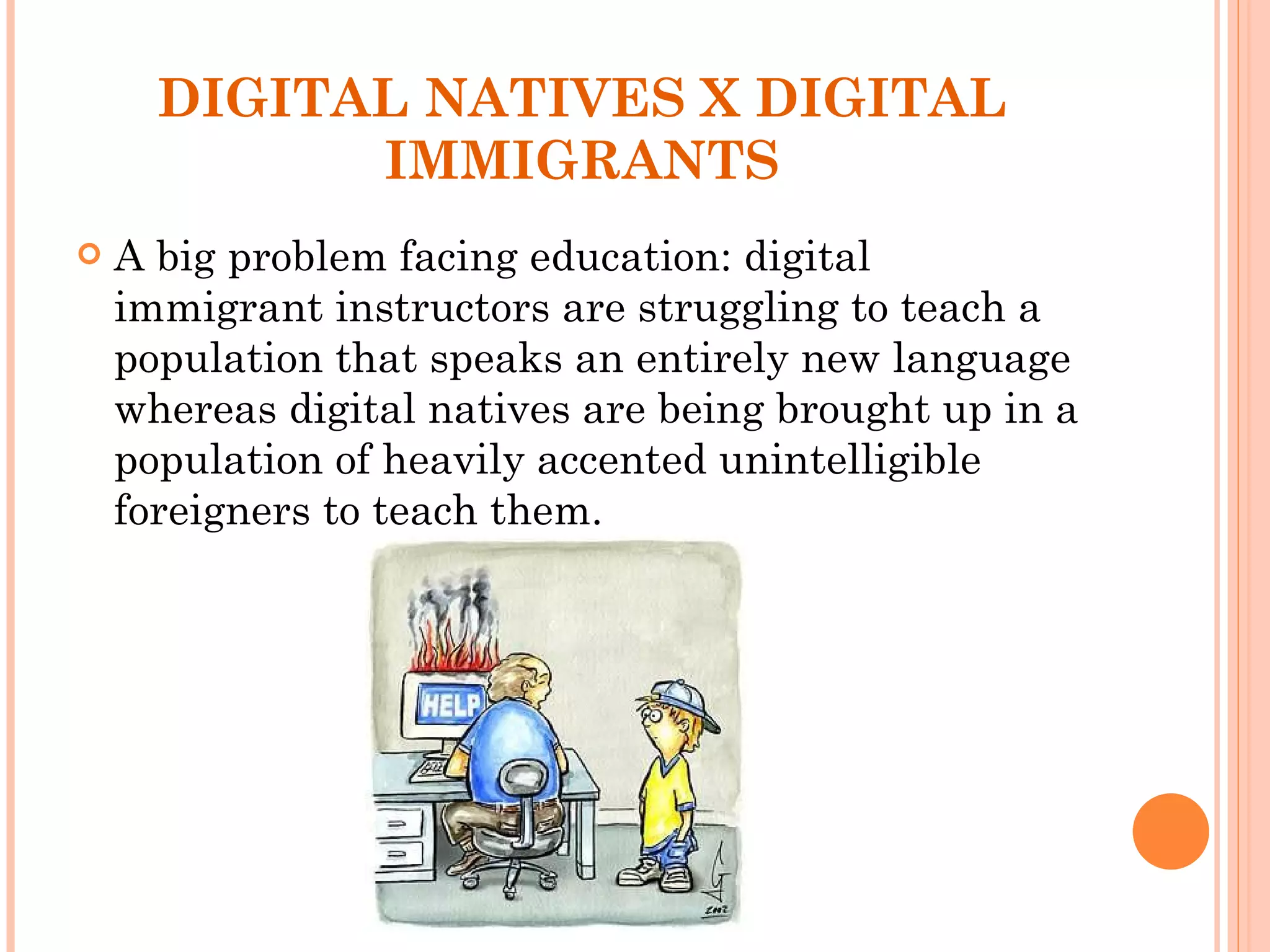 DIGITAL NATIVES X DIGITAL IMMIGRANTS A big problem facing education: digital immigrant instructors are struggling to teach a population that speaks an entirely new language whereas digital natives are being brought up in a population of heavily accented unintelligible foreigners to teach them. 