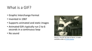What is a GIF?
• Graphic Interchange Format
• Invented in 1987
• Supports animated and static images
• Animated GIFs typically run 2 to 6
seconds in a continuous loop
• No sound
Source: This GIF, by Lillie Le Dorre, is made
available under a CC-BY License.
 