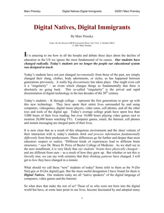 Marc Prensky              Digital Natives Digital Immigrants ©2001 Marc Prensky
_____________________________________________________________________________




       Digital Natives, Digital Immigrants
                                         By Marc Prensky

                   From On the Horizon (MCB University Press, Vol. 9 No. 5, October 2001)
                                          © 2001 Marc Prensky



It is amazing to me how in all the hoopla and debate these days about the decline of
education in the US we ignore the most fundamental of its causes. Our students have
changed radically. Today’s students are no longer the people our educational system
was designed to teach.

Today‟s students have not just changed incrementally from those of the past, nor simply
changed their slang, clothes, body adornments, or styles, as has happened between
generations previously. A really big discontinuity has taken place. One might even call
it a “singularity” – an event which changes things so fundamentally that there is
absolutely no going back. This so-called “singularity” is the arrival and rapid
dissemination of digital technology in the last decades of the 20th century.

Today‟s students – K through college – represent the first generations to grow up with
this new technology. They have spent their entire lives surrounded by and using
computers, videogames, digital music players, video cams, cell phones, and all the other
toys and tools of the digital age. Today‟s average college grads have spent less than
5,000 hours of their lives reading, but over 10,000 hours playing video games (not to
mention 20,000 hours watching TV). Computer games, email, the Internet, cell phones
and instant messaging are integral parts of their lives.

It is now clear that as a result of this ubiquitous environment and the sheer volume of
their interaction with it, today‟s students think and process information fundamentally
differently from their predecessors. These differences go far further and deeper than most
educators suspect or realize. “Different kinds of experiences lead to different brain
structures, “ says Dr. Bruce D. Perry of Baylor College of Medicine. As we shall see in
the next installment, it is very likely that our students’ brains have physically changed –
and are different from ours – as a result of how they grew up. But whether or not this is
literally true, we can say with certainty that their thinking patterns have changed. I will
get to how they have changed in a minute.

What should we call these “new” students of today? Some refer to them as the N-[for
Net]-gen or D-[for digital]-gen. But the most useful designation I have found for them is
Digital Natives. Our students today are all “native speakers” of the digital language of
computers, video games and the Internet.

So what does that make the rest of us? Those of us who were not born into the digital
world but have, at some later point in our lives, become fascinated by and adopted many

                                                     1
 