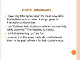 Digital Immigrants have very little appreciation for these new skills that natives have acquired through years of interaction and practice; don’t believe their students can learn successfully while watching TV or listening to music; think that learning can’t be fun; assume that the same methods used to teach them in the past will work for their students now. 