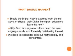whatshouldhappen?Shouldthe Digital Nativestudentslearntheoldways, orshouldtheir Digital Immigranteducatorslearnthenew?Kids Born intoanynewculture, learnthenewlanguageeasily, andforcefullyresistusingtheold.Weneed to reconsiderbothourmethodologyandourcontent.
