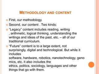 MethodologyandcontentFirst, ourmethodology. Second, our content . Two kinds: “Legacy” content includes reading, writing , arithmetic, logical thinking, understanding the writings and ideas of the past, etc. – all of our traditional curriculum.“Future” content is to a large extent, not surprisingly, digital and technological. But while it includes software, hardware, robotics, nanotechnology, genomics, etc. it also includes the ethics, politics, sociology, languages and other things that go with them. 