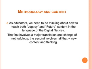 MethodologyandcontentAs educators, weneed to bethinkingabouthow to teachboth “Legacy” and “Future” content in the  language of the Digital Natives.Thefirstinvolves a major translationandchangeofmethodology; thesecondinvolvesall that + new content and thinking.