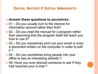 Digital Natives X Digital ImmigrantsAnswer these questions to yourselves:01 – Do you usually turn to the internet for information second rather than first?02 – Do you read the manual for a program rather than assuming that the program itself will teach you how to use it?03 – Do you sometimes print out your email or even a document written on the computer in order to edit it ? 04 – Do you sometimes bring people into your office to see an interesting website ?05- Have you ever phoned someone to ask if they had received your e-mail ?