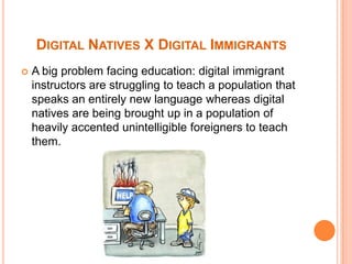 Digital Natives X Digital ImmigrantsA big problem facing education: digital immigrant instructors are struggling to teach a population that speaks an entirely new language whereas digital natives are being brought up in a population of heavily accented unintelligible foreigners to teach them.