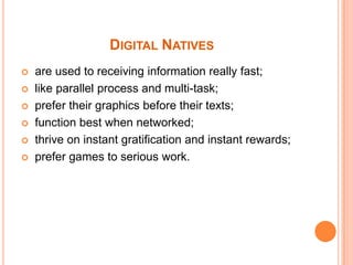 Digital Natives are used to receiving information really fast; like parallel process and multi-task; prefer their graphics before their texts; function best when networked; thrive on instant gratification and instant rewards; prefer games to serious work.