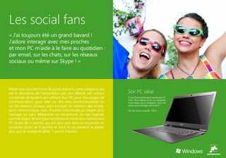 Les social fans
« J’ai toujours été un grand bavard !
J’adore interagir avec mes proches
et mon PC m’aide à le faire au quotidien :
par email, sur les chats, sur les réseaux
sociaux ou même sur Skype ! »




Mixte mais plus féminine (8 points d’écart), cette catégorie qui
est la deuxième de l’échantillon par son effectif, est surtout     Son PC idéal
constituée de lycéens qui utilisent leur PC pour des usages de     D’une finesse étonnante (seulement 13
                                                                   mm), l’Acer Aspire S3 est un ultrabook
communication, pour aller sur des sites communautaires ou          moins épais qu’un magazine. Quoi de
sur les réseaux sociaux, pour envoyer ou recevoir des emails,      mieux pour interagir sans limite ?

pour communiquer avec d’autres internautes au moyen d’un           Prix de vente conseillé : 799 €
message ou pour téléphoner en visiophonie via des logiciels
comme Skype. Ils sont plus nombreux à choisir eux-mêmes leur
PC (écart de 5 points), qui est plus que dans la moyenne un
portable (écart de 4 points) et dont ils ne peuvent se passer
plus que la moyenne (80%, 7 points d’écart).
 