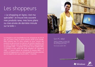 Les shoppeurs
 « Le shopping en ligne, c’est ma
spécialité ! Je trouve très souvent
mes produits rares, mes bons plans
ou mes envies de dernière minute
sur la toile »




Les shoppeurs sont essentiellement des shoppeuses de 20-24
ans, qui vivent à deux (4 points d’écart) plutôt qu’en famille.     Son PC idéal
Elles utilisent leur PC pour acheter ou pour vendre des             Ultrafin et ultraléger, le Toshiba Z830
                                                                    allie élégance et performance pour
produits ou des services via internet, de manière régulière, soit   faire du shopping avec classe.
au moins 1 fois par mois. Les shoppeurs utilisent majoritairement   Prix de vente conseillé : 999 €
un portable (74%, + 4 points) qui est leur écran préféré (45%,
+3 points) et font partie des early adopters de l’ultrabook
(18%, + 1 point). Experts du shopping, la marque (89%, + 3
points) est logiquement un critère auquel ils sont plus attachés
que la moyenne ainsi que le prix (81%, + 8 points).
 
