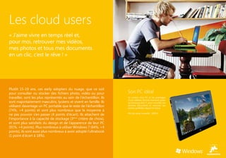 Les cloud users
« J’aime vivre en temps réel et,
pour moi, retrouver mes vidéos,
mes photos et tous mes documents
en un clic, c’est le rêve ! »




Plutôt 15-19 ans, ces early adopters du nuage, que ce soit
pour consulter ou stocker des fichiers photo, vidéo ou pour           Son PC idéal
travailler, sont les plus représentés au sein de l’échantillon. Ils   Le confort d’un PC et les avantages
                                                                      d’une tablette (format interface) grâce
sont majoritairement masculins, lycéens et vivent en famille. Ils     au Samsung série 7, pour consulter ses
utilisent davantage un PC portable que le reste de l’échantillon      derniers documents et visionner ses
                                                                      photos préférées depuis le Cloud.
(74%, +4 points) et sont plus nombreux que la moyenne à
                                                                      Prix de vente conseillé : 1099 €
ne pas pouvoir s’en passer (4 points d’écart). Ils attachent de
l’importance à la capacité de stockage (3ème critère de choix),
et sont plus satisfaits du design et de l’apparence de leur PC
(91%, +4 points). Plus nombreux à utiliser Windows 7 (64%, +4
points), ils sont aussi plus nombreux à avoir adopté l’ultrabook
(1 point d’écart à 18%).
 